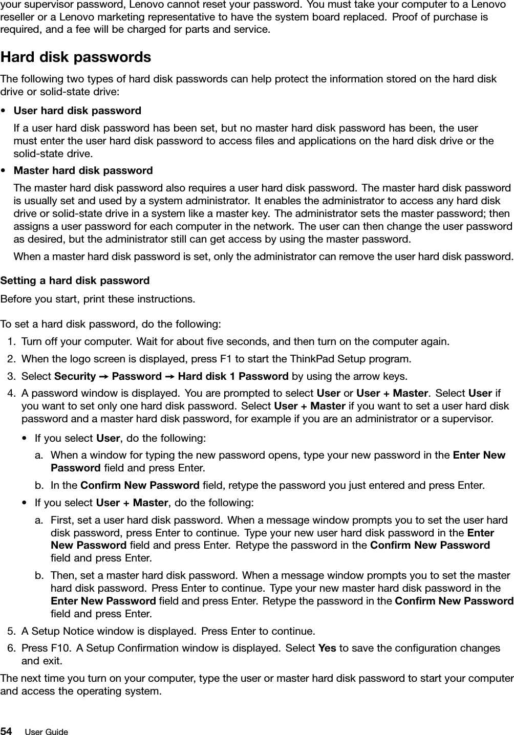 yoursupervisorpassword,Lenovocannotresetyourpassword.YoumusttakeyourcomputertoaLenovoreselleroraLenovomarketingrepresentativetohavethesystemboardreplaced.Proofofpurchaseisrequired,andafeewillbechargedforpartsandservice.HarddiskpasswordsThefollowingtwotypesofharddiskpasswordscanhelpprotecttheinformationstoredontheharddiskdriveorsolid-statedrive:•UserharddiskpasswordIfauserharddiskpasswordhasbeenset,butnomasterharddiskpasswordhasbeen,theusermustentertheuserharddiskpasswordtoaccessﬁlesandapplicationsontheharddiskdriveorthesolid-statedrive.•MasterharddiskpasswordThemasterharddiskpasswordalsorequiresauserharddiskpassword.Themasterharddiskpasswordisusuallysetandusedbyasystemadministrator.Itenablestheadministratortoaccessanyharddiskdriveorsolid-statedriveinasystemlikeamasterkey.Theadministratorsetsthemasterpassword;thenassignsauserpasswordforeachcomputerinthenetwork.Theusercanthenchangetheuserpasswordasdesired,buttheadministratorstillcangetaccessbyusingthemasterpassword.Whenamasterharddiskpasswordisset,onlytheadministratorcanremovetheuserharddiskpassword.SettingaharddiskpasswordBeforeyoustart,printtheseinstructions.Tosetaharddiskpassword,dothefollowing:1.Turnoffyourcomputer.Waitforaboutﬁveseconds,andthenturnonthecomputeragain.2.Whenthelogoscreenisdisplayed,pressF1tostarttheThinkPadSetupprogram.3.SelectSecurity➙Password➙Harddisk1Passwordbyusingthearrowkeys.4.Apasswordwindowisdisplayed.YouarepromptedtoselectUserorUser+Master.SelectUserifyouwanttosetonlyoneharddiskpassword.SelectUser+Masterifyouwanttosetauserharddiskpasswordandamasterharddiskpassword,forexampleifyouareanadministratororasupervisor.•IfyouselectUser,dothefollowing:a.Whenawindowfortypingthenewpasswordopens,typeyournewpasswordintheEnterNewPasswordﬁeldandpressEnter.b.IntheConﬁrmNewPasswordﬁeld,retypethepasswordyoujustenteredandpressEnter.•IfyouselectUser+Master,dothefollowing:a.First,setauserharddiskpassword.Whenamessagewindowpromptsyoutosettheuserharddiskpassword,pressEntertocontinue.TypeyournewuserharddiskpasswordintheEnterNewPasswordﬁeldandpressEnter.RetypethepasswordintheConﬁrmNewPasswordﬁeldandpressEnter.b.Then,setamasterharddiskpassword.Whenamessagewindowpromptsyoutosetthemasterharddiskpassword.PressEntertocontinue.TypeyournewmasterharddiskpasswordintheEnterNewPasswordﬁeldandpressEnter.RetypethepasswordintheConﬁrmNewPasswordﬁeldandpressEnter.5.ASetupNoticewindowisdisplayed.PressEntertocontinue.6.PressF10.ASetupConﬁrmationwindowisdisplayed.SelectYestosavetheconﬁgurationchangesandexit.Thenexttimeyouturnonyourcomputer,typetheuserormasterharddiskpasswordtostartyourcomputerandaccesstheoperatingsystem.54UserGuide