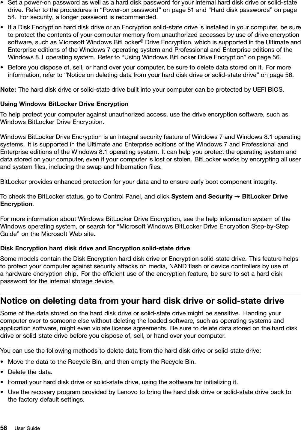 •Setapower-onpasswordaswellasaharddiskpasswordforyourinternalharddiskdriveorsolid-statedrive.Refertotheproceduresin“Power-onpassword”onpage51and“Harddiskpasswords”onpage54.Forsecurity,alongerpasswordisrecommended.•IfaDiskEncryptionharddiskdriveoranEncryptionsolid-statedriveisinstalledinyourcomputer,besuretoprotectthecontentsofyourcomputermemoryfromunauthorizedaccessesbyuseofdriveencryptionsoftware,suchasMicrosoftWindowsBitLocker®DriveEncryption,whichissupportedintheUltimateandEnterpriseeditionsoftheWindows7operatingsystemandProfessionalandEnterpriseeditionsoftheWindows8.1operatingsystem.Referto“UsingWindowsBitLockerDriveEncryption”onpage56.•Beforeyoudisposeof,sell,orhandoveryourcomputer,besuretodeletedatastoredonit.Formoreinformation,referto“Noticeondeletingdatafromyourharddiskdriveorsolid-statedrive”onpage56.Note:Theharddiskdriveorsolid-statedrivebuiltintoyourcomputercanbeprotectedbyUEFIBIOS.UsingWindowsBitLockerDriveEncryptionTohelpprotectyourcomputeragainstunauthorizedaccess,usethedriveencryptionsoftware,suchasWindowsBitLockerDriveEncryption.WindowsBitLockerDriveEncryptionisanintegralsecurityfeatureofWindows7andWindows8.1operatingsystems.ItissupportedintheUltimateandEnterpriseeditionsoftheWindows7andProfessionalandEnterpriseeditionsoftheWindows8.1operatingsystem.Itcanhelpyouprotecttheoperatingsystemanddatastoredonyourcomputer,evenifyourcomputerislostorstolen.BitLockerworksbyencryptingalluserandsystemﬁles,includingtheswapandhibernationﬁles.BitLockerprovidesenhancedprotectionforyourdataandtoensureearlybootcomponentintegrity.TochecktheBitLockerstatus,gotoControlPanel,andclickSystemandSecurity➙BitLockerDriveEncryption.FormoreinformationaboutWindowsBitLockerDriveEncryption,seethehelpinformationsystemoftheWindowsoperatingsystem,orsearchfor“MicrosoftWindowsBitLockerDriveEncryptionStep-by-StepGuide”ontheMicrosoftWebsite.DiskEncryptionharddiskdriveandEncryptionsolid-statedriveSomemodelscontaintheDiskEncryptionharddiskdriveorEncryptionsolid-statedrive.Thisfeaturehelpstoprotectyourcomputeragainstsecurityattacksonmedia,NANDﬂashordevicecontrollersbyuseofahardwareencryptionchip.Fortheefﬁcientuseoftheencryptionfeature,besuretosetaharddiskpasswordfortheinternalstoragedevice.Noticeondeletingdatafromyourharddiskdriveorsolid-statedriveSomeofthedatastoredontheharddiskdriveorsolid-statedrivemightbesensitive.Handingyourcomputerovertosomeoneelsewithoutdeletingtheloadedsoftware,suchasoperatingsystemsandapplicationsoftware,mightevenviolatelicenseagreements.Besuretodeletedatastoredontheharddiskdriveorsolid-statedrivebeforeyoudisposeof,sell,orhandoveryourcomputer.Youcanusethefollowingmethodstodeletedatafromtheharddiskdriveorsolid-statedrive:•MovethedatatotheRecycleBin,andthenemptytheRecycleBin.•Deletethedata.•Formatyourharddiskdriveorsolid-statedrive,usingthesoftwareforinitializingit.•UsetherecoveryprogramprovidedbyLenovotobringtheharddiskdriveorsolid-statedrivebacktothefactorydefaultsettings.56UserGuide