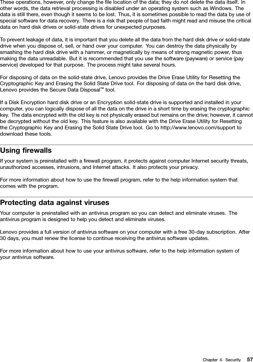 Theseoperations,however,onlychangetheﬁlelocationofthedata;theydonotdeletethedataitself.Inotherwords,thedataretrievalprocessingisdisabledunderanoperatingsystemsuchasWindows.Thedataisstillthere,eventhoughitseemstobelost.Thus,itissometimespossibletoreadthedatabyuseofspecialsoftwarefordatarecovery.Thereisariskthatpeopleofbadfaithmightreadandmisusethecriticaldataonharddiskdrivesorsolid-statedrivesforunexpectedpurposes.Topreventleakageofdata,itisimportantthatyoudeleteallthedatafromtheharddiskdriveorsolid-statedrivewhenyoudisposeof,sell,orhandoveryourcomputer.Youcandestroythedataphysicallybysmashingtheharddiskdrivewithahammer,ormagneticallybymeansofstrongmagneticpower,thusmakingthedataunreadable.Butitisrecommendedthatyouusethesoftware(payware)orservice(payservice)developedforthatpurpose.Theprocessmighttakeseveralhours.Fordisposingofdataonthesolid-statedrive,LenovoprovidestheDriveEraseUtilityforResettingtheCryptographicKeyandErasingtheSolidStateDrivetool.Fordisposingofdataontheharddiskdrive,LenovoprovidestheSecureDataDisposal™tool.IfaDiskEncryptionharddiskdriveoranEncryptionsolid-statedriveissupportedandinstalledinyourcomputer,youcanlogicallydisposeofallthedataonthedriveinashorttimebyerasingthecryptographickey.Thedataencryptedwiththeoldkeyisnotphysicallyerasedbutremainsonthedrive;however,itcannotbedecryptedwithouttheoldkey.ThisfeatureisalsoavailablewiththeDriveEraseUtilityforResettingtheCryptographicKeyandErasingtheSolidStateDrivetool.Gotohttp://www.lenovo.com/supporttodownloadthesetools.UsingﬁrewallsIfyoursystemispreinstalledwithaﬁrewallprogram,itprotectsagainstcomputerInternetsecuritythreats,unauthorizedaccesses,intrusions,andInternetattacks.Italsoprotectsyourprivacy.Formoreinformationabouthowtousetheﬁrewallprogram,refertothehelpinformationsystemthatcomeswiththeprogram.ProtectingdataagainstvirusesYourcomputerispreinstalledwithanantivirusprogramsoyoucandetectandeliminateviruses.Theantivirusprogramisdesignedtohelpyoudetectandeliminateviruses.Lenovoprovidesafullversionofantivirussoftwareonyourcomputerwithafree30-daysubscription.After30days,youmustrenewthelicensetocontinuereceivingtheantivirussoftwareupdates.Formoreinformationabouthowtouseyourantivirussoftware,refertothehelpinformationsystemofyourantivirussoftware.Chapter4.Security57