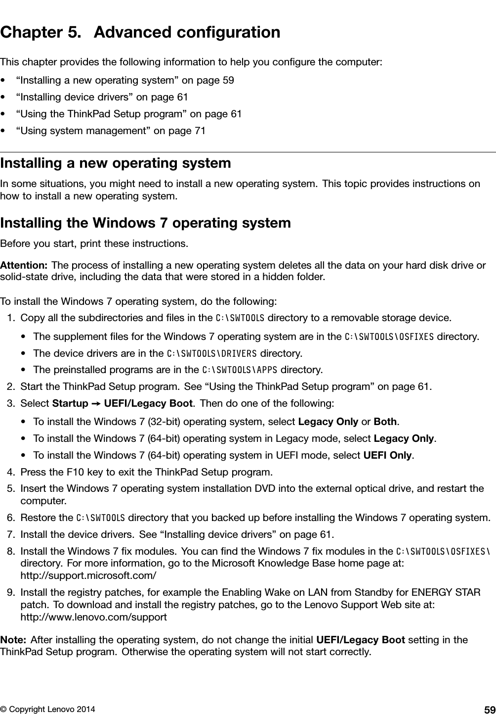 Chapter5.AdvancedconﬁgurationThischapterprovidesthefollowinginformationtohelpyouconﬁgurethecomputer:•“Installinganewoperatingsystem”onpage59•“Installingdevicedrivers”onpage61•“UsingtheThinkPadSetupprogram”onpage61•“Usingsystemmanagement”onpage71InstallinganewoperatingsystemInsomesituations,youmightneedtoinstallanewoperatingsystem.Thistopicprovidesinstructionsonhowtoinstallanewoperatingsystem.InstallingtheWindows7operatingsystemBeforeyoustart,printtheseinstructions.Attention:Theprocessofinstallinganewoperatingsystemdeletesallthedataonyourharddiskdriveorsolid-statedrive,includingthedatathatwerestoredinahiddenfolder.ToinstalltheWindows7operatingsystem,dothefollowing:1.CopyallthesubdirectoriesandﬁlesintheC:\SWTOOLSdirectorytoaremovablestoragedevice.•ThesupplementﬁlesfortheWindows7operatingsystemareintheC:\SWTOOLS\OSFIXESdirectory.•ThedevicedriversareintheC:\SWTOOLS\DRIVERSdirectory.•ThepreinstalledprogramsareintheC:\SWTOOLS\APPSdirectory.2.StarttheThinkPadSetupprogram.See“UsingtheThinkPadSetupprogram”onpage61.3.SelectStartup➙UEFI/LegacyBoot.Thendooneofthefollowing:•ToinstalltheWindows7(32-bit)operatingsystem,selectLegacyOnlyorBoth.•ToinstalltheWindows7(64-bit)operatingsysteminLegacymode,selectLegacyOnly.•ToinstalltheWindows7(64-bit)operatingsysteminUEFImode,selectUEFIOnly.4.PresstheF10keytoexittheThinkPadSetupprogram.5.InserttheWindows7operatingsysteminstallationDVDintotheexternalopticaldrive,andrestartthecomputer.6.RestoretheC:\SWTOOLSdirectorythatyoubackedupbeforeinstallingtheWindows7operatingsystem.7.Installthedevicedrivers.See“Installingdevicedrivers”onpage61.8.InstalltheWindows7ﬁxmodules.YoucanﬁndtheWindows7ﬁxmodulesintheC:\SWTOOLS\OSFIXES\directory.Formoreinformation,gototheMicrosoftKnowledgeBasehomepageat:http://support.microsoft.com/9.Installtheregistrypatches,forexampletheEnablingWakeonLANfromStandbyforENERGYSTARpatch.Todownloadandinstalltheregistrypatches,gototheLenovoSupportWebsiteat:http://www.lenovo.com/supportNote:Afterinstallingtheoperatingsystem,donotchangetheinitialUEFI/LegacyBootsettingintheThinkPadSetupprogram.Otherwisetheoperatingsystemwillnotstartcorrectly.©CopyrightLenovo201459