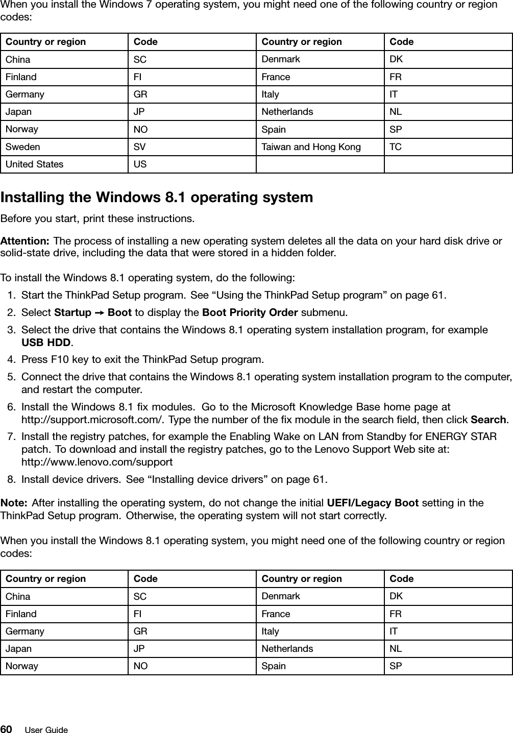 WhenyouinstalltheWindows7operatingsystem,youmightneedoneofthefollowingcountryorregioncodes:CountryorregionCodeCountryorregionCodeChinaSCDenmarkDKFinlandFIFranceFRGermanyGRItalyITJapanJPNetherlandsNLNorwayNOSpainSPSwedenSVTaiwanandHongKongTCUnitedStatesUSInstallingtheWindows8.1operatingsystemBeforeyoustart,printtheseinstructions.Attention:Theprocessofinstallinganewoperatingsystemdeletesallthedataonyourharddiskdriveorsolid-statedrive,includingthedatathatwerestoredinahiddenfolder.ToinstalltheWindows8.1operatingsystem,dothefollowing:1.StarttheThinkPadSetupprogram.See“UsingtheThinkPadSetupprogram”onpage61.2.SelectStartup➙BoottodisplaytheBootPriorityOrdersubmenu.3.SelectthedrivethatcontainstheWindows8.1operatingsysteminstallationprogram,forexampleUSBHDD.4.PressF10keytoexittheThinkPadSetupprogram.5.ConnectthedrivethatcontainstheWindows8.1operatingsysteminstallationprogramtothecomputer,andrestartthecomputer.6.InstalltheWindows8.1ﬁxmodules.GototheMicrosoftKnowledgeBasehomepageathttp://support.microsoft.com/.Typethenumberoftheﬁxmoduleinthesearchﬁeld,thenclickSearch.7.Installtheregistrypatches,forexampletheEnablingWakeonLANfromStandbyforENERGYSTARpatch.Todownloadandinstalltheregistrypatches,gototheLenovoSupportWebsiteat:http://www.lenovo.com/support8.Installdevicedrivers.See“Installingdevicedrivers”onpage61.Note:Afterinstallingtheoperatingsystem,donotchangetheinitialUEFI/LegacyBootsettingintheThinkPadSetupprogram.Otherwise,theoperatingsystemwillnotstartcorrectly.WhenyouinstalltheWindows8.1operatingsystem,youmightneedoneofthefollowingcountryorregioncodes:CountryorregionCodeCountryorregionCodeChinaSCDenmarkDKFinlandFIFranceFRGermanyGRItalyITJapanJPNetherlandsNLNorwayNOSpainSP60UserGuide