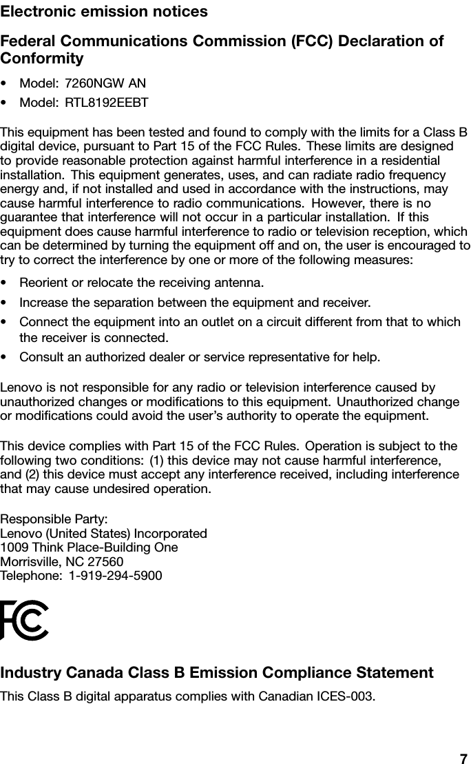 ElectronicemissionnoticesFederalCommunicationsCommission(FCC)DeclarationofConformity•Model:7260NGWAN•Model:RTL8192EEBTThisequipmenthasbeentestedandfoundtocomplywiththelimitsforaClassBdigitaldevice,pursuanttoPart15oftheFCCRules.Theselimitsaredesignedtoprovidereasonableprotectionagainstharmfulinterferenceinaresidentialinstallation.Thisequipmentgenerates,uses,andcanradiateradiofrequencyenergyand,ifnotinstalledandusedinaccordancewiththeinstructions,maycauseharmfulinterferencetoradiocommunications.However,thereisnoguaranteethatinterferencewillnotoccurinaparticularinstallation.Ifthisequipmentdoescauseharmfulinterferencetoradioortelevisionreception,whichcanbedeterminedbyturningtheequipmentoffandon,theuserisencouragedtotrytocorrecttheinterferencebyoneormoreofthefollowingmeasures:•Reorientorrelocatethereceivingantenna.•Increasetheseparationbetweentheequipmentandreceiver.•Connecttheequipmentintoanoutletonacircuitdifferentfromthattowhichthereceiverisconnected.•Consultanauthorizeddealerorservicerepresentativeforhelp.Lenovoisnotresponsibleforanyradioortelevisioninterferencecausedbyunauthorizedchangesormodiﬁcationstothisequipment.Unauthorizedchangeormodiﬁcationscouldavoidtheuser’sauthoritytooperatetheequipment.ThisdevicecomplieswithPart15oftheFCCRules.Operationissubjecttothefollowingtwoconditions:(1)thisdevicemaynotcauseharmfulinterference,and(2)thisdevicemustacceptanyinterferencereceived,includinginterferencethatmaycauseundesiredoperation.ResponsibleParty:Lenovo(UnitedStates)Incorporated1009ThinkPlace-BuildingOneMorrisville,NC27560Telephone:1-919-294-5900IndustryCanadaClassBEmissionComplianceStatementThisClassBdigitalapparatuscomplieswithCanadianICES-003.7