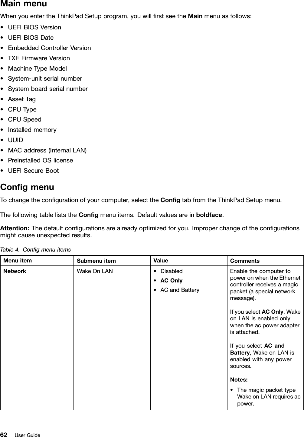 MainmenuWhenyouentertheThinkPadSetupprogram,youwillﬁrstseetheMainmenuasfollows:•UEFIBIOSVersion•UEFIBIOSDate•EmbeddedControllerVersion•TXEFirmwareVersion•MachineTypeModel•System-unitserialnumber•Systemboardserialnumber•AssetTag•CPUType•CPUSpeed•Installedmemory•UUID•MACaddress(InternalLAN)•PreinstalledOSlicense•UEFISecureBootConﬁgmenuTochangetheconﬁgurationofyourcomputer,selecttheConﬁgtabfromtheThinkPadSetupmenu.ThefollowingtableliststheConﬁgmenuitems.Defaultvaluesareinboldface.Attention:Thedefaultconﬁgurationsarealreadyoptimizedforyou.Improperchangeoftheconﬁgurationsmightcauseunexpectedresults.Table4.ConﬁgmenuitemsMenuitemSubmenuitemValueCommentsWakeOnLAN•Disabled•ACOnly•ACandBatteryEnablethecomputertopoweronwhentheEthernetcontrollerreceivesamagicpacket(aspecialnetworkmessage).IfyouselectACOnly,WakeonLANisenabledonlywhentheacpoweradapterisattached.IfyouselectACandBattery,WakeonLANisenabledwithanypowersources.Notes:•ThemagicpackettypeWakeonLANrequiresacpower.Network62UserGuide