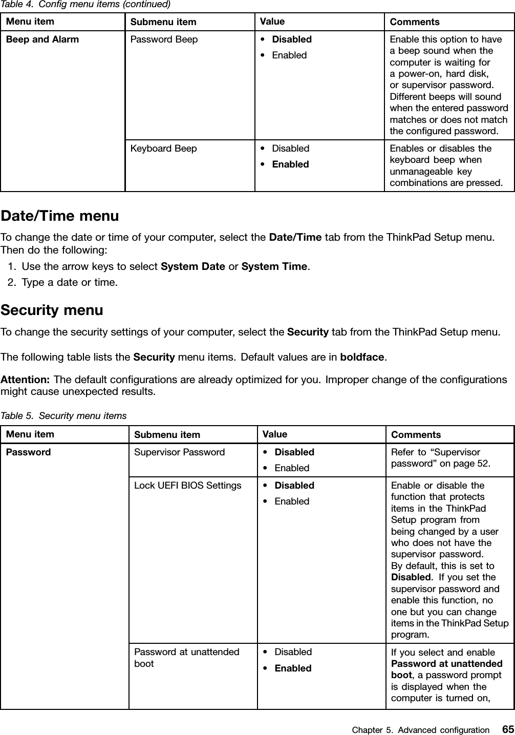 Table4.Conﬁgmenuitems(continued)MenuitemSubmenuitemValueCommentsPasswordBeep•Disabled•EnabledEnablethisoptiontohaveabeepsoundwhenthecomputeriswaitingforapower-on,harddisk,orsupervisorpassword.Differentbeepswillsoundwhentheenteredpasswordmatchesordoesnotmatchtheconﬁguredpassword.BeepandAlarmKeyboardBeep•Disabled•EnabledEnablesordisablesthekeyboardbeepwhenunmanageablekeycombinationsarepressed.Date/TimemenuTochangethedateortimeofyourcomputer,selecttheDate/TimetabfromtheThinkPadSetupmenu.Thendothefollowing:1.UsethearrowkeystoselectSystemDateorSyst emTime.2.Typeadateortime.SecuritymenuTochangethesecuritysettingsofyourcomputer,selecttheSecuritytabfromtheThinkPadSetupmenu.ThefollowingtableliststheSecuritymenuitems.Defaultvaluesareinboldface.Attention:Thedefaultconﬁgurationsarealreadyoptimizedforyou.Improperchangeoftheconﬁgurationsmightcauseunexpectedresults.Table5.SecuritymenuitemsMenuitemSubmenuitemValueCommentsSupervisorPassword•Disabled•EnabledReferto“Supervisorpassword”onpage52.LockUEFIBIOSSettings•Disabled•EnabledEnableordisablethefunctionthatprotectsitemsintheThinkPadSetupprogramfrombeingchangedbyauserwhodoesnothavethesupervisorpassword.Bydefault,thisissettoDisabled.Ifyousetthesupervisorpasswordandenablethisfunction,noonebutyoucanchangeitemsintheThinkPadSetupprogram.Passwordatunattendedboot•Disabled•EnabledIfyouselectandenablePasswordatunattendedboot,apasswordpromptisdisplayedwhenthecomputeristurnedon,PasswordChapter5.Advancedconﬁguration65