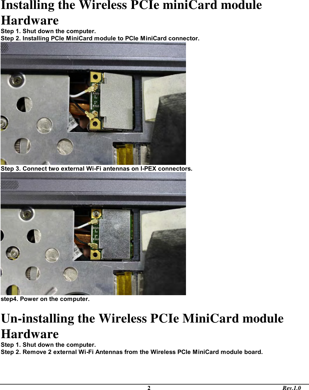                                                                                             2                                                                                       Rev.1.0 Installing the Wireless PCIe miniCard module Hardware  Step 1. Shut down the computer.    Step 2. Installing PCIe MiniCard module to PCIe MiniCard connector.   Step 3. Connect two external Wi-Fi antennas on I-PEX connectors.   step4. Power on the computer.  Un-installing the Wireless PCIe MiniCard module Hardware  Step 1. Shut down the computer.    Step 2. Remove 2 external Wi-Fi Antennas from the Wireless PCIe MiniCard module board.  