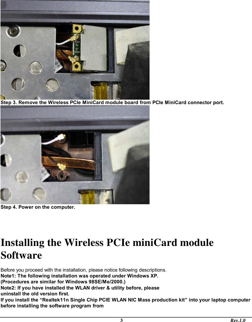                                                                                             3                                                                                       Rev.1.0  Step 3. Remove the Wireless PCIe MiniCard module board from PCIe MiniCard connector port.   Step 4. Power on the computer.   Installing the Wireless PCIe miniCard module Software   Before you proceed with the installation, please notice following descriptions. Note1: The following installation was operated under Windows XP. (Procedures are similar for Windows 98SE/Me/2000.) Note2: If you have installed the WLAN driver &amp; utility before, please uninstall the old version first. If you install the “Realtek11n Single Chip PCIE WLAN NIC Mass production kit” into your laptop computer before installing the software program from 