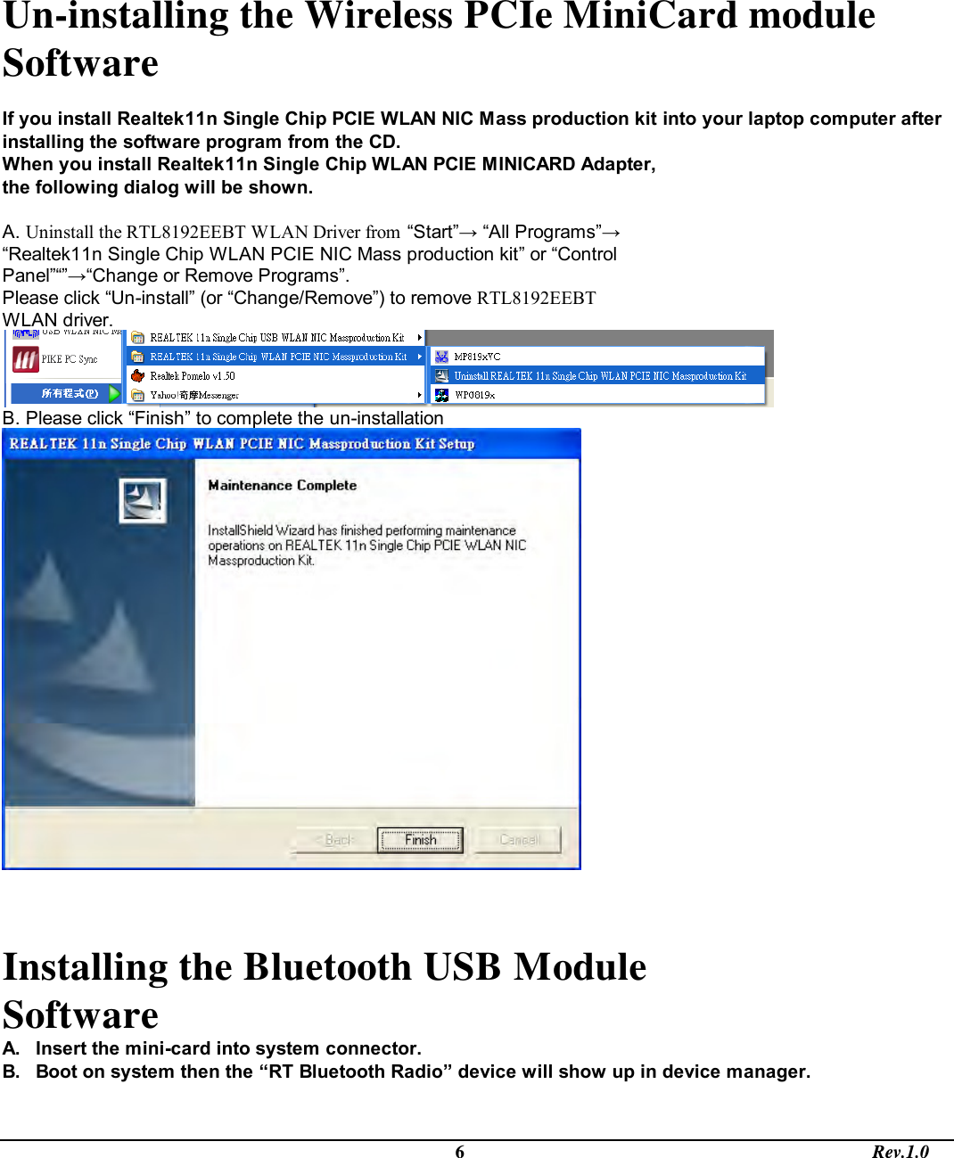                                                                                             6                                                                                       Rev.1.0  Un-installing the Wireless PCIe MiniCard module Software   If you install Realtek11n Single Chip PCIE WLAN NIC Mass production kit into your laptop computer after installing the software program from the CD. When you install Realtek11n Single Chip WLAN PCIE MINICARD Adapter, the following dialog will be shown.  A. Uninstall the RTL8192EEBT WLAN Driver from “Start”→ “All Programs”→ “Realtek11n Single Chip WLAN PCIE NIC Mass production kit” or “Control Panel”“”→“Change or Remove Programs”. Please click “Un-install” (or “Change/Remove”) to remove RTL8192EEBT WLAN driver.  B. Please click “Finish” to complete the un-installation    Installing the Bluetooth USB Module Software  A.  Insert the mini-card into system connector. B.  Boot on system then the “RT Bluetooth Radio” device will show up in device manager. 