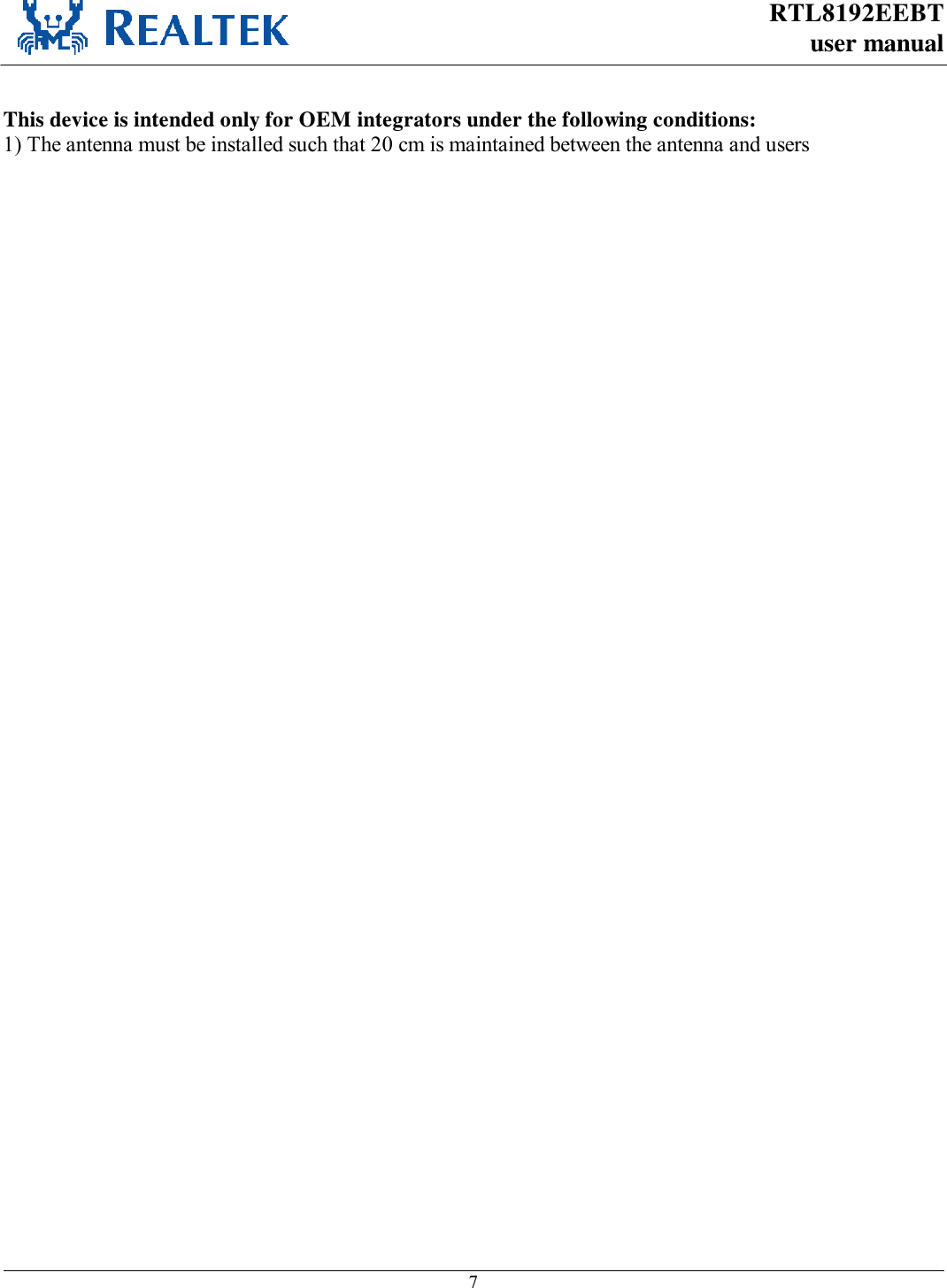 RTL8192EEBT user manual     7   This device is intended only for OEM integrators under the following conditions: 1) The antenna must be installed such that 20 cm is maintained between the antenna and users   ) For all products market in US, OEM has to limit the operation channels in CH1 to CH11 for 2.4G band by supplied firmware programming tool. OEM shall not supply any tool or info to the end-user regarding to Regulatory Domain change.  As long as 3 conditions above are met, further transmitter test will not be required. However, the OEM integrator is still responsible for testing their end-product for any additional compliance requirements required with this module installed (for example, digital device emissions, PC peripheral requirements, etc.).  IMPORTANT NOTE: 7KLVGHYLFHDQGLWVDQWHQQDVPXVWQRWEHFRORFDWHGZLWKDQ\RWKHUWUDQVPLWWHUVH[FHSWLQDFFRUGDQFHZLWK)&amp;&amp;PXOWLWUDQVPLWWHUSURGXFWSURFHGXUHV5HIHULQJWRWKHPXOWLWUDQVPLWWHUSROLF\PXOWLSOHWUDQVPLWWHUVDQGPRGXOHVFDQEHRSHUDWHGVLPXOWDQHRXVO\ZLWKRXW&amp;3.  End Product Labeling This transmitter module is authorized only for use in device where the antenna may be installed such that 20 cm may be maintained between the antenna and users. The final end product must be labeled in a visible area with the following: “Contains FCC ID: TX2RTL8192EEBT”.  Manual Information To the End User The OEM integrator has to be aware not to provide information to the end user regarding how to install or remove this RF module in the user’s manual of the end product which integrates this module. The end user manual shall include all required regulatory information/warning as show in this manual.    4.5.2  Industry Canada Statement This device complies with RSS-210 of the Industry Canada Rules. Operation is subject to the following two conditions: 1) this device may not cause interference and 2) this device must accept any interference, including interference that may cause undesired operation of the device  French translation: Ce dispositif est conforme à la norme CNR-210 d&apos;Industrie Canada applicable aux appareils radio exempts de licence. Son fonctionnement est sujet aux deux conditions suivantes: (1) le dispositif ne doit pas produire de brouillage préjudiciable, et (2) ce dispositif doit accepter tout brouillage reçu, y compris un brouillage susceptible de provoquer un fonctionnement indésirable.   This device has been designed to operate with an antenna having a maximum gain of 3.5dBi. Antenna having a higher gain is strictly prohibited per regulations of Industry Canada. The required antenna impedance is 50 ohms. 