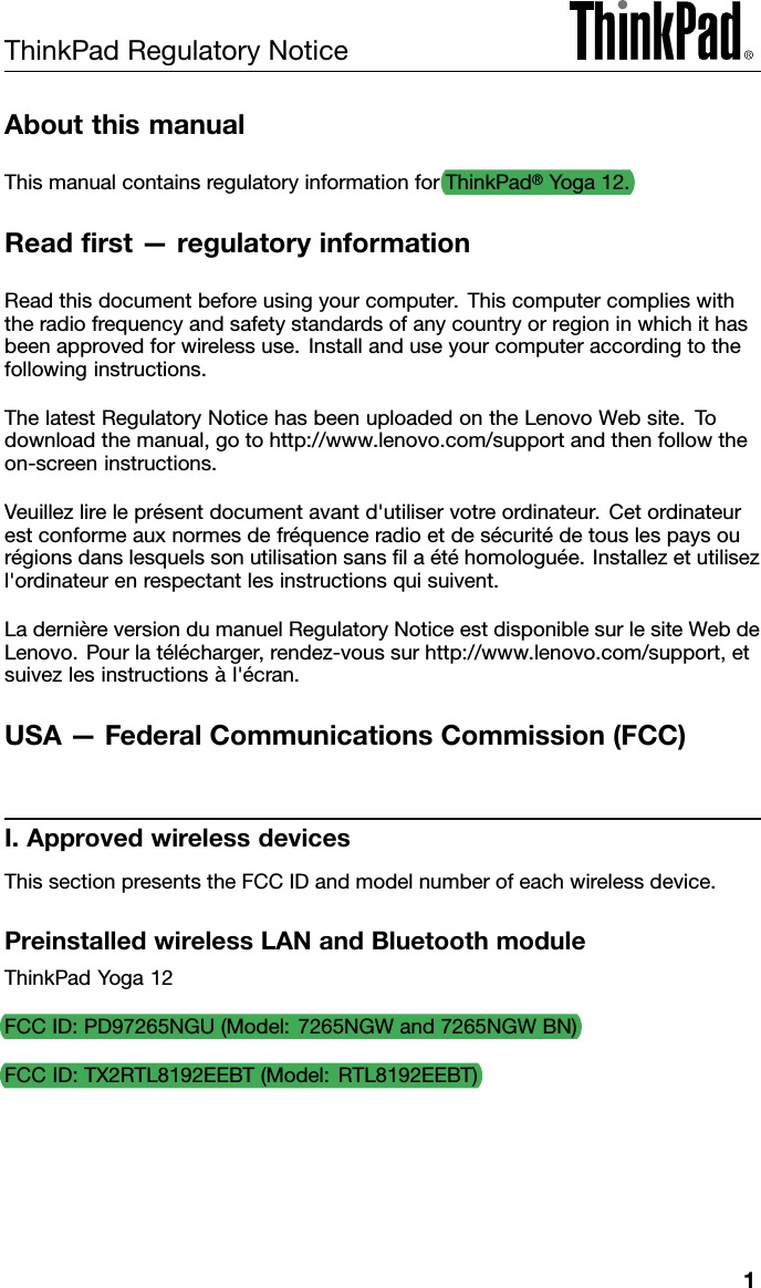 ThinkPadRegulatoryNoticeAboutthismanualThismanualcontainsregulatoryinformationforThinkPad®Yoga12.Readﬁrst—regulatoryinformationReadthisdocumentbeforeusingyourcomputer.Thiscomputercomplieswiththeradiofrequencyandsafetystandardsofanycountryorregioninwhichithasbeenapprovedforwirelessuse.Installanduseyourcomputeraccordingtothefollowinginstructions.ThelatestRegulatoryNoticehasbeenuploadedontheLenovoWebsite.Todownloadthemanual,gotohttp://www.lenovo.com/supportandthenfollowtheon-screeninstructions.Veuillezlireleprésentdocumentavantd&apos;utiliservotreordinateur.Cetordinateurestconformeauxnormesdefréquenceradioetdesécuritédetouslespaysourégionsdanslesquelssonutilisationsansﬁlaétéhomologuée.Installezetutilisezl&apos;ordinateurenrespectantlesinstructionsquisuivent.LadernièreversiondumanuelRegulatoryNoticeestdisponiblesurlesiteWebdeLenovo.Pourlatélécharger,rendez-voussurhttp://www.lenovo.com/support,etsuivezlesinstructionsàl&apos;écran.USA—FederalCommunicationsCommission(FCC)I.ApprovedwirelessdevicesThissectionpresentstheFCCIDandmodelnumberofeachwirelessdevice.PreinstalledwirelessLANandBluetoothmoduleThinkPadYoga12FCCID:PD97265NGU(Model:7265NGWand7265NGWBN)FCCID:TX2RTL8192EEBT(Model:RTL8192EEBT)1