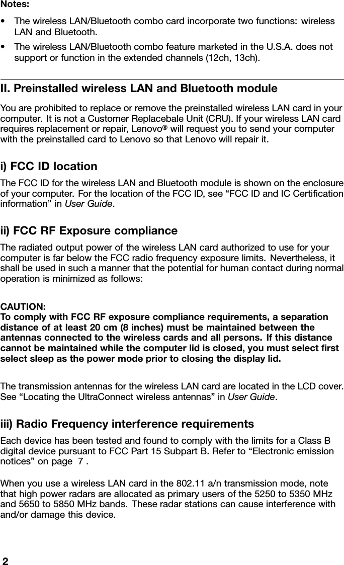 Notes:•ThewirelessLAN/Bluetoothcombocardincorporatetwofunctions:wirelessLANandBluetooth.•ThewirelessLAN/BluetoothcombofeaturemarketedintheU.S.A.doesnotsupportorfunctionintheextendedchannels(12ch,13ch).II.PreinstalledwirelessLANandBluetoothmoduleYouareprohibitedtoreplaceorremovethepreinstalledwirelessLANcardinyourcomputer.ItisnotaCustomerReplacebaleUnit(CRU).IfyourwirelessLANcardrequiresreplacementorrepair,Lenovo®willrequestyoutosendyourcomputerwiththepreinstalledcardtoLenovosothatLenovowillrepairit.i)FCCIDlocationTheFCCIDforthewirelessLANandBluetoothmoduleisshownontheenclosureofyourcomputer.ForthelocationoftheFCCID,see“FCCIDandICCertiﬁcationinformation”inUserGuide.ii)FCCRFExposurecomplianceTheradiatedoutputpowerofthewirelessLANcardauthorizedtouseforyourcomputerisfarbelowtheFCCradiofrequencyexposurelimits.Nevertheless,itshallbeusedinsuchamannerthatthepotentialforhumancontactduringnormaloperationisminimizedasfollows:CAUTION:TocomplywithFCCRFexposurecompliancerequirements,aseparationdistanceofatleast20cm(8inches)mustbemaintainedbetweentheantennasconnectedtothewirelesscardsandallpersons.Ifthisdistancecannotbemaintainedwhilethecomputerlidisclosed,youmustselectﬁrstselectsleepasthepowermodepriortoclosingthedisplaylid.ThetransmissionantennasforthewirelessLANcardarelocatedintheLCDcover.See“LocatingtheUltraConnectwirelessantennas”inUserGuide.iii)RadioFrequencyinterferencerequirementsEachdevicehasbeentestedandfoundtocomplywiththelimitsforaClassBdigitaldevicepursuanttoFCCPart15SubpartB.Referto“Electronicemissionnotices”onpage7.WhenyouuseawirelessLANcardinthe802.11a/ntransmissionmode,notethathighpowerradarsareallocatedasprimaryusersofthe5250to5350MHzand5650to5850MHzbands.Theseradarstationscancauseinterferencewithand/ordamagethisdevice.2