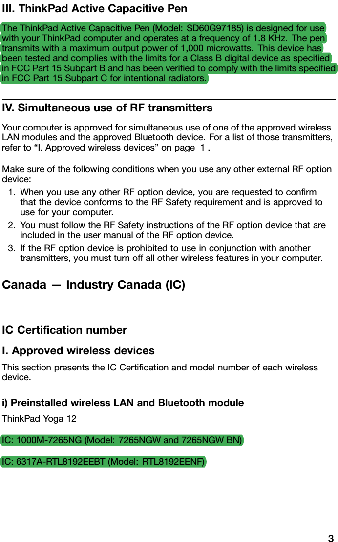 III.ThinkPadActiveCapacitivePenTheThinkPadActiveCapacitivePen(Model:SD60G97185)isdesignedforusewithyourThinkPadcomputerandoperatesatafrequencyof1.8KHz.Thepentransmitswithamaximumoutputpowerof1,000microwatts.ThisdevicehasbeentestedandcomplieswiththelimitsforaClassBdigitaldeviceasspeciﬁedinFCCPart15SubpartBandhasbeenveriﬁedtocomplywiththelimitsspeciﬁedinFCCPart15SubpartCforintentionalradiators.IV.SimultaneoususeofRFtransmittersYourcomputerisapprovedforsimultaneoususeofoneoftheapprovedwirelessLANmodulesandtheapprovedBluetoothdevice.Foralistofthosetransmitters,referto“I.Approvedwirelessdevices”onpage1.MakesureofthefollowingconditionswhenyouuseanyotherexternalRFoptiondevice:1.WhenyouuseanyotherRFoptiondevice,youarerequestedtoconﬁrmthatthedeviceconformstotheRFSafetyrequirementandisapprovedtouseforyourcomputer.2.YoumustfollowtheRFSafetyinstructionsoftheRFoptiondevicethatareincludedintheusermanualoftheRFoptiondevice.3.IftheRFoptiondeviceisprohibitedtouseinconjunctionwithanothertransmitters,youmustturnoffallotherwirelessfeaturesinyourcomputer.Canada—IndustryCanada(IC)ICCertiﬁcationnumberI.ApprovedwirelessdevicesThissectionpresentstheICCertiﬁcationandmodelnumberofeachwirelessdevice.i)PreinstalledwirelessLANandBluetoothmoduleThinkPadYoga12IC:1000M-7265NG(Model:7265NGWand7265NGWBN)IC:6317A-RTL8192EEBT(Model:RTL8192EENF)3