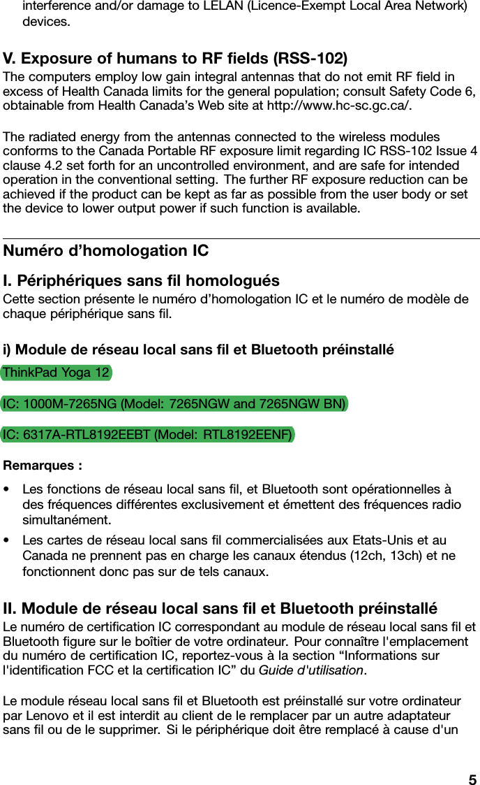 interferenceand/ordamagetoLELAN(Licence-ExemptLocalAreaNetwork)devices.V.ExposureofhumanstoRFﬁelds(RSS-102)ThecomputersemploylowgainintegralantennasthatdonotemitRFﬁeldinexcessofHealthCanadalimitsforthegeneralpopulation;consultSafetyCode6,obtainablefromHealthCanada’sWebsiteathttp://www.hc-sc.gc.ca/.TheradiatedenergyfromtheantennasconnectedtothewirelessmodulesconformstotheCanadaPortableRFexposurelimitregardingICRSS-102Issue4clause4.2setforthforanuncontrolledenvironment,andaresafeforintendedoperationintheconventionalsetting.ThefurtherRFexposurereductioncanbeachievediftheproductcanbekeptasfaraspossiblefromtheuserbodyorsetthedevicetoloweroutputpowerifsuchfunctionisavailable.Numérod’homologationICI.PériphériquessansﬁlhomologuésCettesectionprésentelenumérod’homologationICetlenumérodemodèledechaquepériphériquesansﬁl.i)ModulederéseaulocalsansﬁletBluetoothpréinstalléThinkPadYoga12IC:1000M-7265NG(Model:7265NGWand7265NGWBN)IC:6317A-RTL8192EEBT(Model:RTL8192EENF)Remarques:•Lesfonctionsderéseaulocalsansﬁl,etBluetoothsontopérationnellesàdesfréquencesdifférentesexclusivementetémettentdesfréquencesradiosimultanément.•LescartesderéseaulocalsansﬁlcommercialiséesauxEtats-UnisetauCanadaneprennentpasenchargelescanauxétendus(12ch,13ch)etnefonctionnentdoncpassurdetelscanaux.II.ModulederéseaulocalsansﬁletBluetoothpréinstalléLenumérodecertiﬁcationICcorrespondantaumodulederéseaulocalsansﬁletBluetoothﬁguresurleboîtierdevotreordinateur.Pourconnaîtrel&apos;emplacementdunumérodecertiﬁcationIC,reportez-vousàlasection“Informationssurl&apos;identiﬁcationFCCetlacertiﬁcationIC”duGuided&apos;utilisation.LemoduleréseaulocalsansﬁletBluetoothestpréinstallésurvotreordinateurparLenovoetilestinterditauclientdeleremplacerparunautreadaptateursansﬁloudelesupprimer.Silepériphériquedoitêtreremplacéàcaused&apos;un5