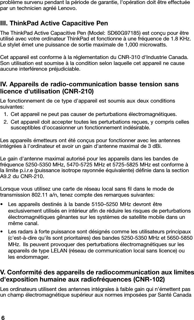 problèmesurvenupendantlapériodedegarantie,l&apos;opérationdoitêtreeffectuéeparuntechnicienagrééLenovo.III.ThinkPadActiveCapacitivePenTheThinkPadActiveCapacitivePen(Model:SD60G97185)estconçupourêtreutiliséavecvotreordinateurThinkPadetfonctionneàunefréquencede1.8KHz.Lestyletémetunepuissancedesortiemaximalede1,000microwatts.CetappareilestconformeàlaréglementationduCNR-310d&apos;IndustrieCanada.Sonutilisationestsoumiseàlaconditionselonlaquellecetappareilnecauseaucuneinterférencepréjudiciable.IV.Appareilsderadio-communicationbassetensionsanslicenced&apos;utilisation(CNR-210)Lefonctionnementdecetyped&apos;appareilestsoumisauxdeuxconditionssuivantes:1.Cetappareilnepeutpascauserdeperturbationsélectromagnétiques.2.Cetappareildoitacceptertouteslesperturbationsreçues,ycompriscellessusceptiblesd&apos;occasionnerunfonctionnementindésirable.Lesappareilsémetteursontétéconçuspourfonctionneraveclesantennesintégréesàl&apos;ordinateuretavoirungaind&apos;antennemaximalde3dBi.Legaind&apos;antennemaximalautorisépourlesappareilsdanslesbandesdefréquence5250-5350MHz,5470-5725MHzet5725-5825MHzestconformeàlalimitep.i.r.e(puissanceisotroperayonnéeéquivalente)déﬁniedanslasectionA9.2duCNR-210.Lorsquevousutilisezunecartederéseaulocalsansﬁldanslemodedetransmission802.11a/n,tenezcomptedesremarquessuivantes:•Lesappareilsdestinésàlabande5150–5250MHzdevrontêtreexclusivementutilisésenintérieuraﬁnderéduirelesrisquesdeperturbationsélectromagnétiquesgênantessurlessystèmesdesatellitemobiledansunmêmecanal.•Lesradarsàfortepuissancesontdésignéscommelesutilisateursprincipaux(c&apos;est-à-direqu&apos;ilssontprioritaires)desbandes5250-5350MHzet5650-5850MHz.IlspeuventprovoquerdesperturbationsélectromagnétiquessurlesappareilsdetypeLELAN(réseaudecommunicationlocalsanslicence)oulesendommager.V.Conformitédesappareilsderadiocommunicationauxlimitesd&apos;expositionhumaineauxradiofréquences(CNR-102)Lesordinateursutilisentdesantennesintégralesàfaiblegainquin&apos;émettentpasunchampélectromagnétiquesupérieurauxnormesimposéesparSantéCanada6