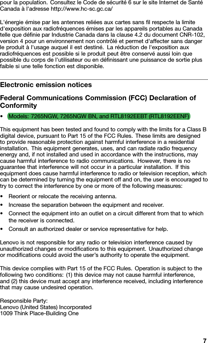 pourlapopulation.ConsultezleCodedesécurité6surlesiteInternetdeSantéCanadaàl&apos;adressehttp://www.hc-sc.gc.ca/L&apos;énergieémiseparlesantennesreliéesauxcartessansﬁlrespectelalimited&apos;expositionauxradiofréquencesémisesparlesappareilsportablesauCanadatellequedéﬁnieparIndustrieCanadadanslaclause4.2dudocumentCNR-102,version4pourunenvironnementnoncontrôléetpermetd&apos;affectersansdangerleproduitàl&apos;usageauquelilestdestiné.Laréductiondel&apos;expositionauxradiofréquencesestpossiblesileproduitpeutêtreconservéaussiloinquepossibleducorpsdel&apos;utilisateurouendéﬁnissantunepuissancedesortieplusfaiblesiunetellefonctionestdisponible.ElectronicemissionnoticesFederalCommunicationsCommission(FCC)DeclarationofConformity•Models:7265NGW,7265NGWBN,andRTL8192EEBT(RTL8192EENF)ThisequipmenthasbeentestedandfoundtocomplywiththelimitsforaClassBdigitaldevice,pursuanttoPart15oftheFCCRules.Theselimitsaredesignedtoprovidereasonableprotectionagainstharmfulinterferenceinaresidentialinstallation.Thisequipmentgenerates,uses,andcanradiateradiofrequencyenergyand,ifnotinstalledandusedinaccordancewiththeinstructions,maycauseharmfulinterferencetoradiocommunications.However,thereisnoguaranteethatinterferencewillnotoccurinaparticularinstallation.Ifthisequipmentdoescauseharmfulinterferencetoradioortelevisionreception,whichcanbedeterminedbyturningtheequipmentoffandon,theuserisencouragedtotrytocorrecttheinterferencebyoneormoreofthefollowingmeasures:•Reorientorrelocatethereceivingantenna.•Increasetheseparationbetweentheequipmentandreceiver.•Connecttheequipmentintoanoutletonacircuitdifferentfromthattowhichthereceiverisconnected.•Consultanauthorizeddealerorservicerepresentativeforhelp.Lenovoisnotresponsibleforanyradioortelevisioninterferencecausedbyunauthorizedchangesormodiﬁcationstothisequipment.Unauthorizedchangeormodiﬁcationscouldavoidtheuser’sauthoritytooperatetheequipment.ThisdevicecomplieswithPart15oftheFCCRules.Operationissubjecttothefollowingtwoconditions:(1)thisdevicemaynotcauseharmfulinterference,and(2)thisdevicemustacceptanyinterferencereceived,includinginterferencethatmaycauseundesiredoperation.ResponsibleParty:Lenovo(UnitedStates)Incorporated1009ThinkPlace-BuildingOne7