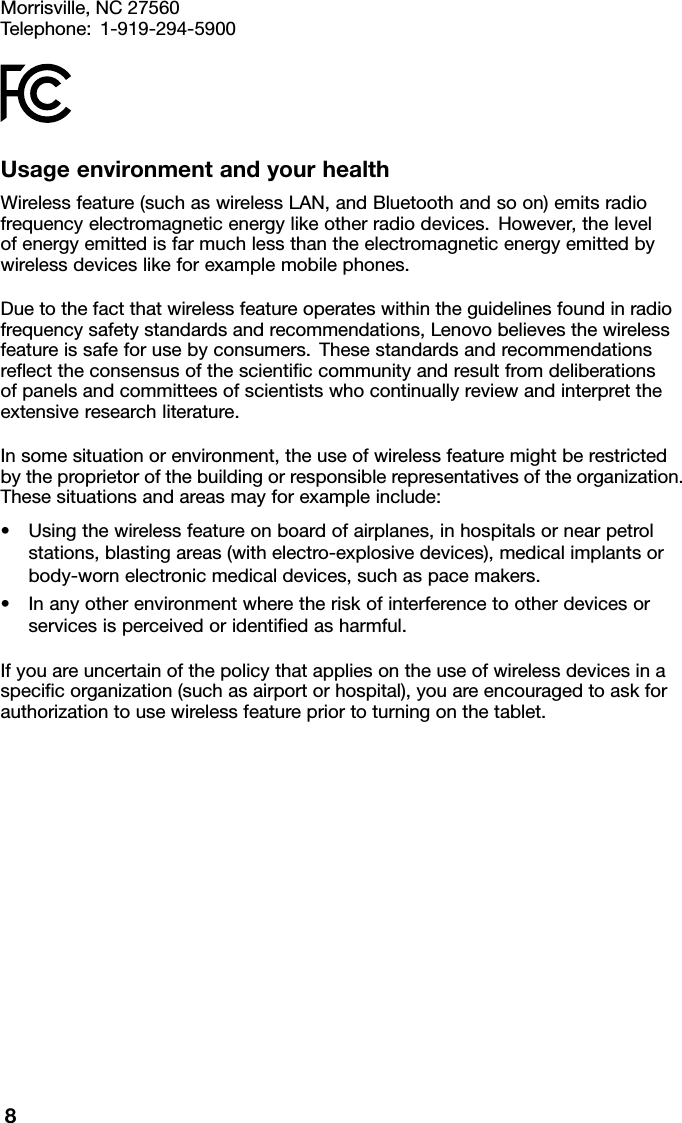 Morrisville,NC27560Telephone:1-919-294-5900UsageenvironmentandyourhealthWirelessfeature(suchaswirelessLAN,andBluetoothandsoon)emitsradiofrequencyelectromagneticenergylikeotherradiodevices.However,thelevelofenergyemittedisfarmuchlessthantheelectromagneticenergyemittedbywirelessdeviceslikeforexamplemobilephones.Duetothefactthatwirelessfeatureoperateswithintheguidelinesfoundinradiofrequencysafetystandardsandrecommendations,Lenovobelievesthewirelessfeatureissafeforusebyconsumers.Thesestandardsandrecommendationsreﬂecttheconsensusofthescientiﬁccommunityandresultfromdeliberationsofpanelsandcommitteesofscientistswhocontinuallyreviewandinterprettheextensiveresearchliterature.Insomesituationorenvironment,theuseofwirelessfeaturemightberestrictedbytheproprietorofthebuildingorresponsiblerepresentativesoftheorganization.Thesesituationsandareasmayforexampleinclude:•Usingthewirelessfeatureonboardofairplanes,inhospitalsornearpetrolstations,blastingareas(withelectro-explosivedevices),medicalimplantsorbody-wornelectronicmedicaldevices,suchaspacemakers.•Inanyotherenvironmentwheretheriskofinterferencetootherdevicesorservicesisperceivedoridentiﬁedasharmful.Ifyouareuncertainofthepolicythatappliesontheuseofwirelessdevicesinaspeciﬁcorganization(suchasairportorhospital),youareencouragedtoaskforauthorizationtousewirelessfeaturepriortoturningonthetablet.8