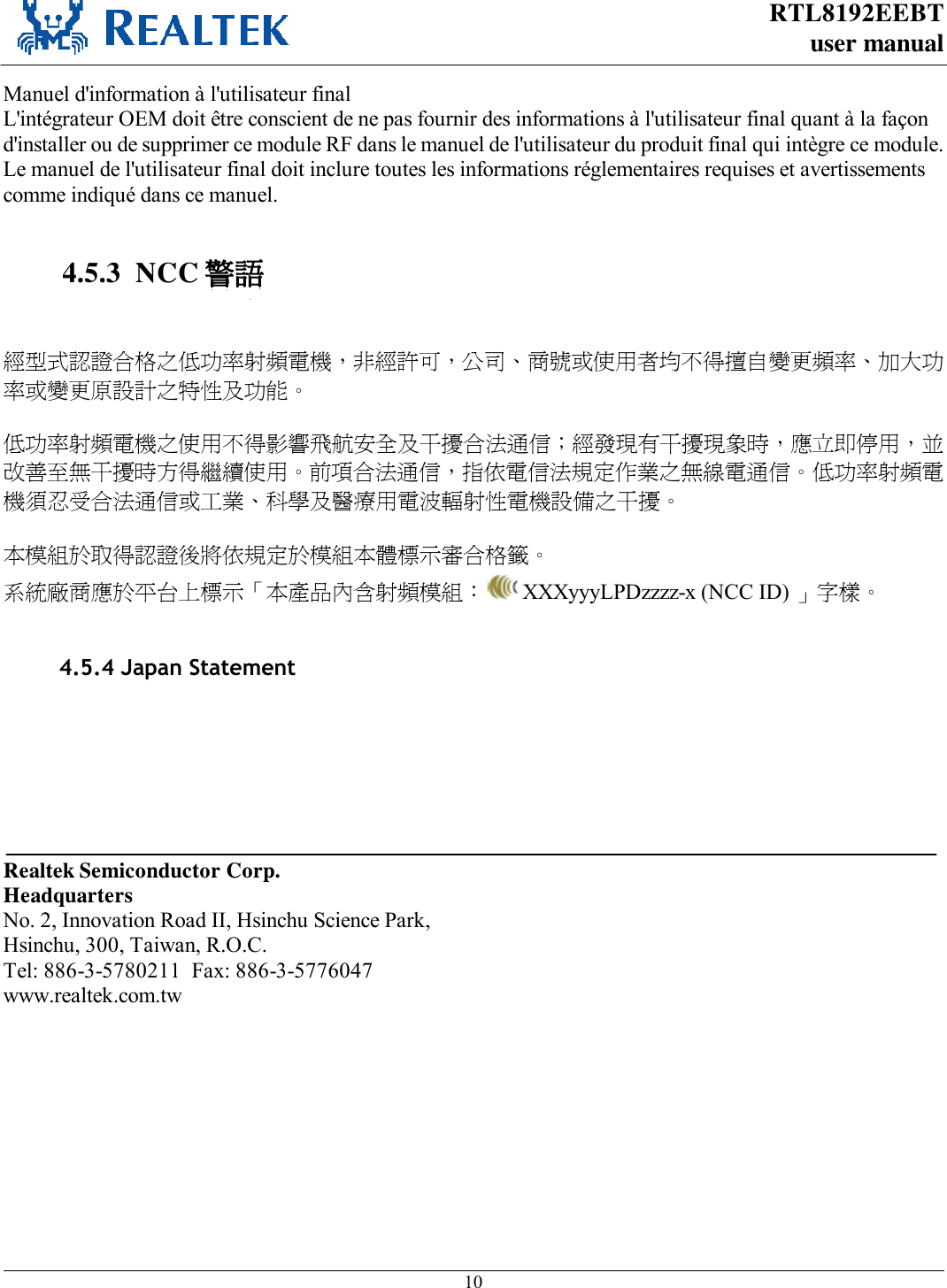 RTL8192EEBT user manual     10  Manuel d&apos;information à l&apos;utilisateur final L&apos;intégrateur OEM doit être conscient de ne pas fournir des informations à l&apos;utilisateur final quant à la façon d&apos;installer ou de supprimer ce module RF dans le manuel de l&apos;utilisateur du produit final qui intègre ce module. Le manuel de l&apos;utilisateur final doit inclure toutes les informations réglementaires requises et avertissements comme indiqué dans ce manuel.  4.5.3  NCC 警語   經型式認證合格之低功率射頻電機，非經許可，公司、商號或使用者均不得擅自變更頻率、加大功率或變更原設計之特性及功能。   低功率射頻電機之使用不得影響飛航安全及干擾合法通信；經發現有干擾現象時，應立即停用，並改善至無干擾時方得繼續使用。前項合法通信，指依電信法規定作業之無線電通信。低功率射頻電機須忍受合法通信或工業、科學及醫療用電波輻射性電機設備之干擾。  本模組於取得認證後將依規定於模組本體標示審合格籤。 系統廠商應於平台上標示「本產品內含射頻模組：  XXXyyyLPDzzzz-x (NCC ID) 」字樣。            Realtek Semiconductor Corp. Headquarters No. 2, Innovation Road II, Hsinchu Science Park, Hsinchu, 300, Taiwan, R.O.C. Tel: 886-3-5780211  Fax: 886-3-5776047 www.realtek.com.tw 4.5.4 Japan StatementHost system must be labeled with &quot;Contains MIC ID:xxxxxx“, MIC ID displayed on label.