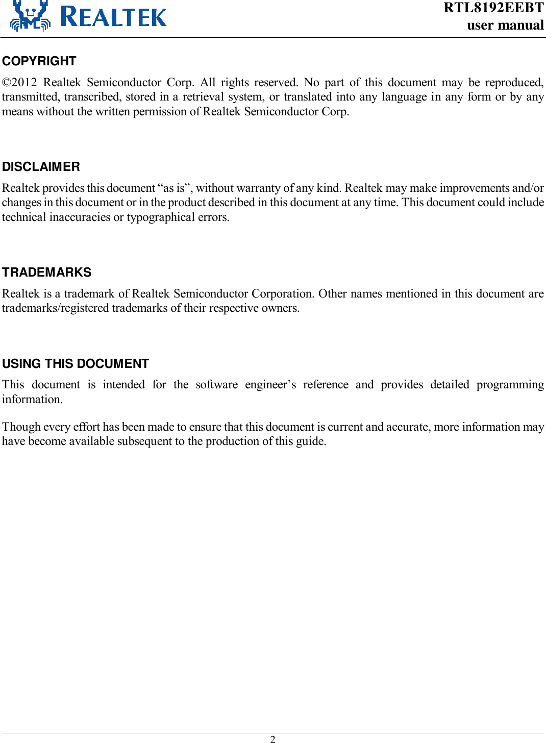 RTL8192EEBT user manual     2  COPYRIGHT ©2012  Realtek  Semiconductor  Corp.  All  rights  reserved.  No  part  of  this  document  may  be  reproduced, transmitted, transcribed, stored in a retrieval system, or translated into any language in any form or by any means without the written permission of Realtek Semiconductor Corp.  DISCLAIMER Realtek provides this document “as is”, without warranty of any kind. Realtek may make improvements and/or changes in this document or in the product described in this document at any time. This document could include technical inaccuracies or typographical errors.  TRADEMARKS Realtek is a trademark of Realtek Semiconductor Corporation. Other names mentioned in this document are trademarks/registered trademarks of their respective owners.  USING THIS DOCUMENT This  document  is  intended  for  the  software  engineer’s  reference  and  provides  detailed  programming information. Though every effort has been made to ensure that this document is current and accurate, more information may have become available subsequent to the production of this guide.   