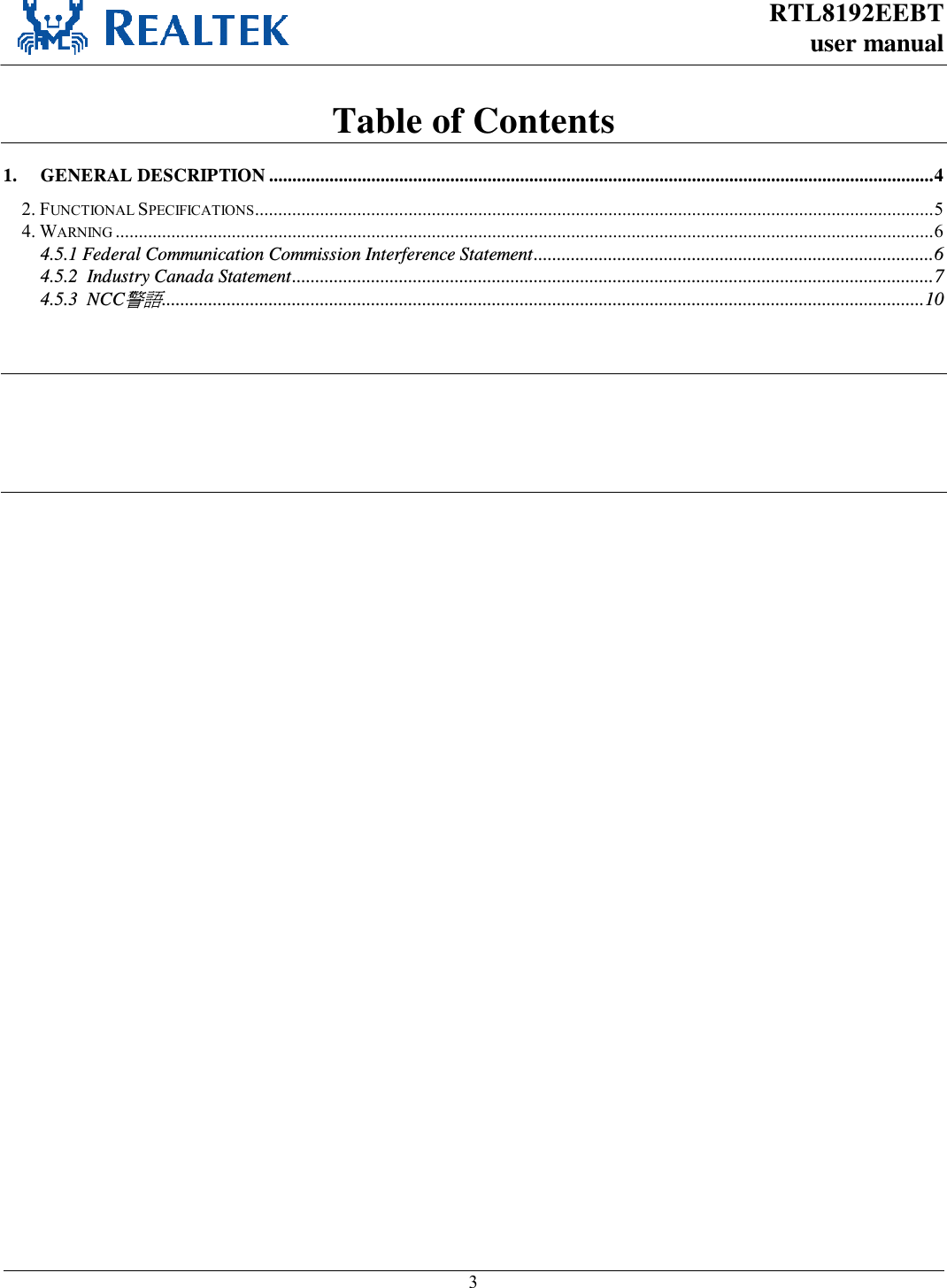 RTL8192EEBT user manual     3  Table of Contents 1. GENERAL DESCRIPTION ............................................................................................................................................... 4 2. FUNCTIONAL SPECIFICATIONS .................................................................................................................................................. 5 4. WARNING ................................................................................................................................................................................ 6 4.5.1 Federal Communication Commission Interference Statement ...................................................................................... 6 4.5.2  Industry Canada Statement .......................................................................................................................................... 7 4.5.3  NCC警語.................................................................................................................................................................... 10                   