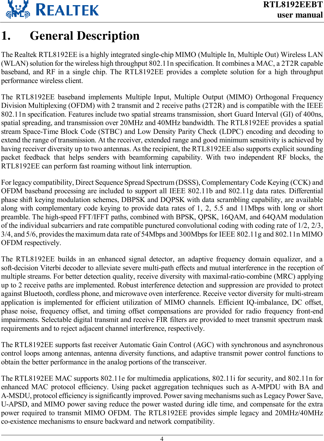 RTL8192EEBT user manual     4  1. General Description The Realtek RTL8192EE is a highly integrated single-chip MIMO (Multiple In, Multiple Out) Wireless LAN (WLAN) solution for the wireless high throughput 802.11n specification. It combines a MAC, a 2T2R capable baseband, and RF in a  single  chip.  The  RTL8192EE  provides  a  complete  solution  for  a  high  throughput performance wireless client. The  RTL8192EE  baseband  implements  Multiple  Input,  Multiple  Output  (MIMO)  Orthogonal  Frequency Division Multiplexing (OFDM) with 2 transmit and 2 receive paths (2T2R) and is compatible with the IEEE 802.11n specification. Features include two spatial streams transmission, short Guard Interval (GI) of 400ns, spatial spreading, and transmission over 20MHz and 40MHz bandwidth. The RTL8192EE provides a spatial stream Space-Time Block Code (STBC) and Low Density Parity Check (LDPC) encoding and decoding to extend the range of transmission. At the receiver, extended range and good minimum sensitivity is achieved by having receiver diversity up to two antennas. As the recipient, the RTL8192EE also supports explicit sounding packet  feedback  that  helps  senders  with  beamforming  capability.  With  two  independent  RF  blocks,  the RTL8192EE can perform fast roaming without link interruption. For legacy compatibility, Direct Sequence Spread Spectrum (DSSS), Complementary Code Keying (CCK) and OFDM baseband processing are included to support all IEEE 802.11b and 802.11g data rates. Differential phase shift keying modulation schemes, DBPSK and DQPSK with data scrambling capability, are available along with complementary code  keying to provide data  rates  of  1,  2,  5.5  and  11Mbps  with  long  or  short preamble. The high-speed FFT/IFFT paths, combined with BPSK, QPSK, 16QAM, and 64QAM modulation of the individual subcarriers and rate compatible punctured convolutional coding with coding rate of 1/2, 2/3, 3/4, and 5/6, provides the maximum data rate of 54Mbps and 300Mbps for IEEE 802.11g and 802.11n MIMO OFDM respectively. The  RTL8192EE  builds  in  an  enhanced  signal  detector,  an  adaptive  frequency  domain  equalizer,  and  a soft-decision Viterbi decoder to alleviate severe multi-path effects and mutual interference in the reception of multiple streams. For better detection quality, receive diversity with maximal-ratio-combine (MRC) applying up to 2 receive paths are implemented. Robust interference detection and suppression are provided to protect against Bluetooth, cordless phone, and microwave oven interference. Receive vector diversity for multi-stream application  is implemented for  efficient  utilization of  MIMO  channels.  Efficient  IQ-imbalance,  DC  offset, phase  noise, frequency  offset,  and  timing  offset  compensations  are  provided  for  radio  frequency  front-end impairments. Selectable digital transmit and receive FIR filters are provided to meet transmit spectrum mask requirements and to reject adjacent channel interference, respectively. The RTL8192EE supports fast receiver Automatic Gain Control (AGC) with synchronous and asynchronous control loops among antennas, antenna diversity functions, and adaptive transmit power control functions to obtain the better performance in the analog portions of the transceiver. The RTL8192EE MAC supports 802.11e for multimedia applications, 802.11i for security, and 802.11n for enhanced MAC  protocol  efficiency.  Using  packet  aggregation  techniques  such  as  A-MPDU  with  BA  and A-MSDU, protocol efficiency is significantly improved. Power saving mechanisms such as Legacy Power Save, U-APSD, and MIMO power saving reduce the power wasted during idle time, and compensate for the extra power required  to transmit MIMO  OFDM. The  RTL8192EE provides simple  legacy  and 20MHz/40MHz co-existence mechanisms to ensure backward and network compatibility. 