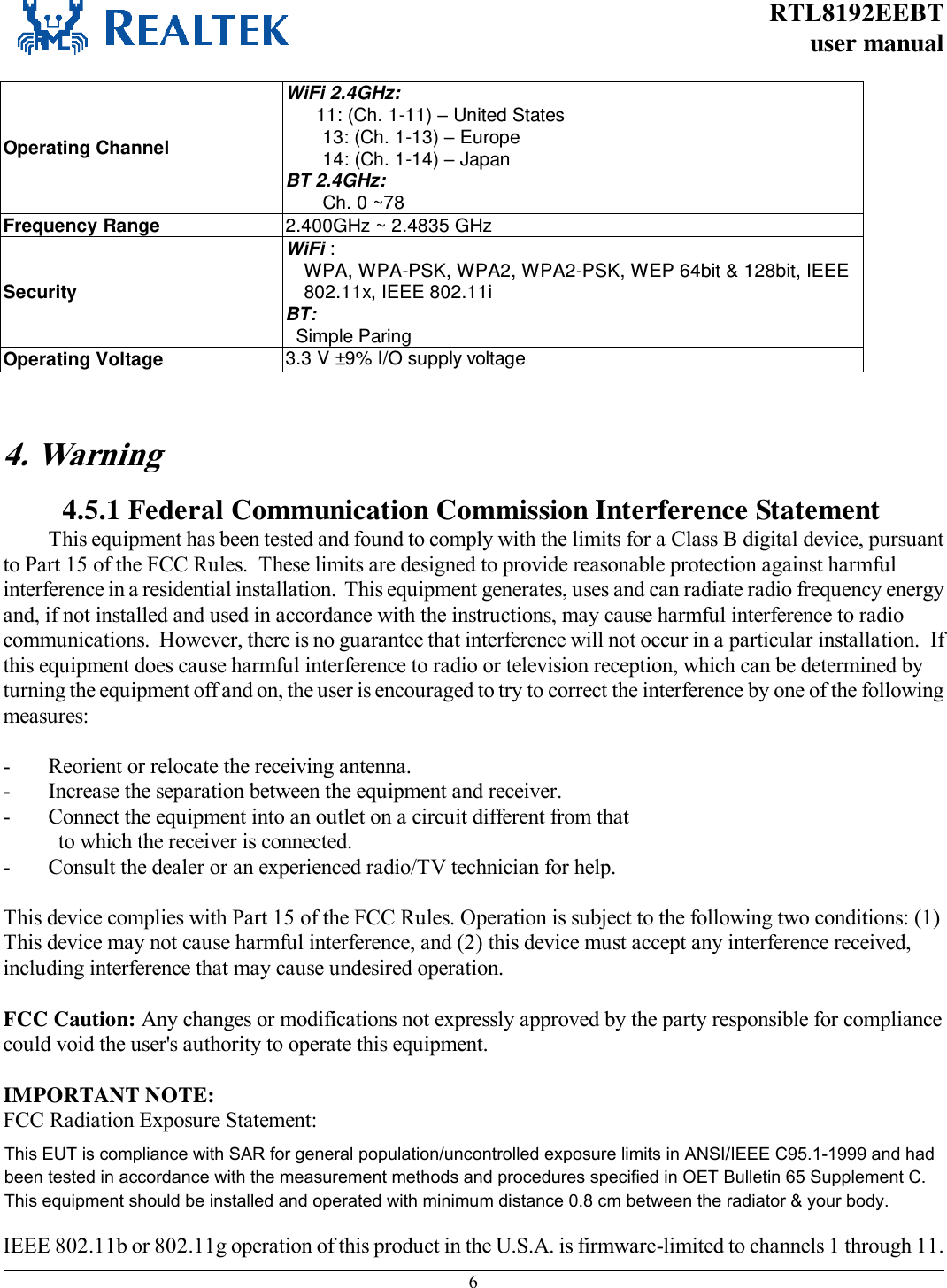RTL8192EEBT user manual     6  Operating Channel WiFi 2.4GHz: 11: (Ch. 1-11) – United States 13: (Ch. 1-13) – Europe 14: (Ch. 1-14) – Japan BT 2.4GHz: Ch. 0 ~78 Frequency Range  2.400GHz ~ 2.4835 GHz Security WiFi : WPA, WPA-PSK, WPA2, WPA2-PSK, WEP 64bit &amp; 128bit, IEEE 802.11x, IEEE 802.11i BT:   Simple Paring Operating Voltage 3.3 V ±9% I/O supply voltage   4. Warning  4.5.1 Federal Communication Commission Interference Statement This equipment has been tested and found to comply with the limits for a Class B digital device, pursuant to Part 15 of the FCC Rules.  These limits are designed to provide reasonable protection against harmful interference in a residential installation.  This equipment generates, uses and can radiate radio frequency energy and, if not installed and used in accordance with the instructions, may cause harmful interference to radio communications.  However, there is no guarantee that interference will not occur in a particular installation.  If this equipment does cause harmful interference to radio or television reception, which can be determined by turning the equipment off and on, the user is encouraged to try to correct the interference by one of the following measures:  -  Reorient or relocate the receiving antenna. -  Increase the separation between the equipment and receiver. -  Connect the equipment into an outlet on a circuit different from that to which the receiver is connected. -  Consult the dealer or an experienced radio/TV technician for help.  This device complies with Part 15 of the FCC Rules. Operation is subject to the following two conditions: (1) This device may not cause harmful interference, and (2) this device must accept any interference received, including interference that may cause undesired operation.  FCC Caution: Any changes or modifications not expressly approved by the party responsible for compliance could void the user&apos;s authority to operate this equipment.  IMPORTANT NOTE: FCC Radiation Exposure Statement: This equipment complies with FCC radiation exposure limits set forth for an uncontrolled environment. This equipment should be installed and operated with minimum distance 20cm between the radiator &amp; your body. This transmitter must not be co-located or operating in conjunction with any other antenna or transmitter.  IEEE 802.11b or 802.11g operation of this product in the U.S.A. is firmware-limited to channels 1 through 11. This EUT is compliance with SAR for general population/uncontrolled exposure limits in ANSI/IEEE C95.1-1999 and had been tested in accordance with the measurement methods and procedures specified in OET Bulletin 65 Supplement C. This equipment should be installed and operated with minimum distance 0.8 cm between the radiator &amp; your body.