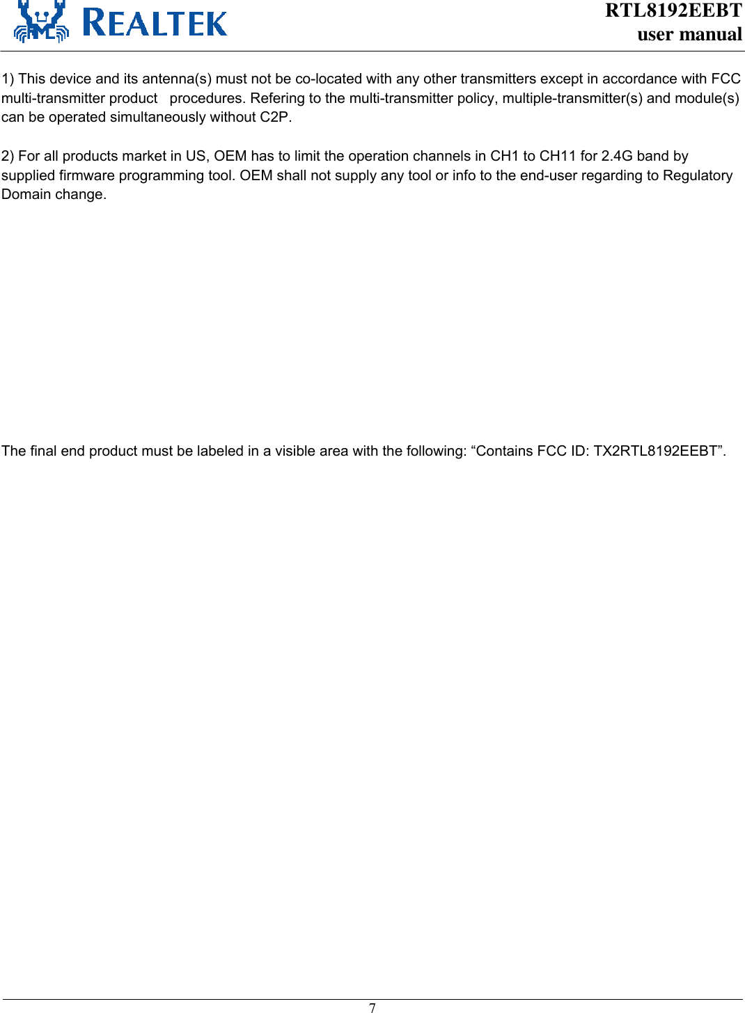 RTL8192EEBT user manual     7   This device is intended only for OEM integrators under the following conditions: 1) The antenna must be installed such that 20 cm is maintained between the antenna and users   ) For all products market in US, OEM has to limit the operation channels in CH1 to CH11 for 2.4G band by supplied firmware programming tool. OEM shall not supply any tool or info to the end-user regarding to Regulatory Domain change.  As long as 3 conditions above are met, further transmitter test will not be required. However, the OEM integrator is still responsible for testing their end-product for any additional compliance requirements required with this module installed (for example, digital device emissions, PC peripheral requirements, etc.).  IMPORTANT NOTE: 7KLVGHYLFHDQGLWVDQWHQQDVPXVWQRWEHFRORFDWHGZLWKDQ\RWKHUWUDQVPLWWHUVH[FHSWLQDFFRUGDQFHZLWK)&amp;&amp;PXOWLWUDQVPLWWHUSURGXFWSURFHGXUHV5HIHULQJWRWKHPXOWLWUDQVPLWWHUSROLF\PXOWLSOHWUDQVPLWWHUVDQGPRGXOHVFDQEHRSHUDWHGVLPXOWDQHRXVO\ZLWKRXW&amp;3.  End Product Labeling This transmitter module is authorized only for use in device where the antenna may be installed such that 20 cm may be maintained between the antenna and users. The final end product must be labeled in a visible area with the following: “Contains FCC ID: TX2RTL8192EEBT”.  Manual Information To the End User The OEM integrator has to be aware not to provide information to the end user regarding how to install or remove this RF module in the user’s manual of the end product which integrates this module. The end user manual shall include all required regulatory information/warning as show in this manual.    4.5.2  Industry Canada Statement This device complies with RSS-210 of the Industry Canada Rules. Operation is subject to the following two conditions: 1) this device may not cause interference and 2) this device must accept any interference, including interference that may cause undesired operation of the device  French translation: Ce dispositif est conforme à la norme CNR-210 d&apos;Industrie Canada applicable aux appareils radio exempts de licence. Son fonctionnement est sujet aux deux conditions suivantes: (1) le dispositif ne doit pas produire de brouillage préjudiciable, et (2) ce dispositif doit accepter tout brouillage reçu, y compris un brouillage susceptible de provoquer un fonctionnement indésirable.   This device has been designed to operate with an antenna having a maximum gain of 3.5dBi. Antenna having a higher gain is strictly prohibited per regulations of Industry Canada. The required antenna impedance is 50 ohms. 1) This device and its antenna(s) must not be co-located with any other transmitters except in accordance with FCC multi-transmitter product   procedures. Refering to the multi-transmitter policy, multiple-transmitter(s) and module(s) can be operated simultaneously without C2P.  2) For all products market in US, OEM has to limit the operation channels in CH1 to CH11 for 2.4G band by supplied firmware programming tool. OEM shall not supply any tool or info to the end-user regarding to Regulatory Domain change.The final end product must be labeled in a visible area with the following: “Contains FCC ID: TX2RTL8192EEBT”.