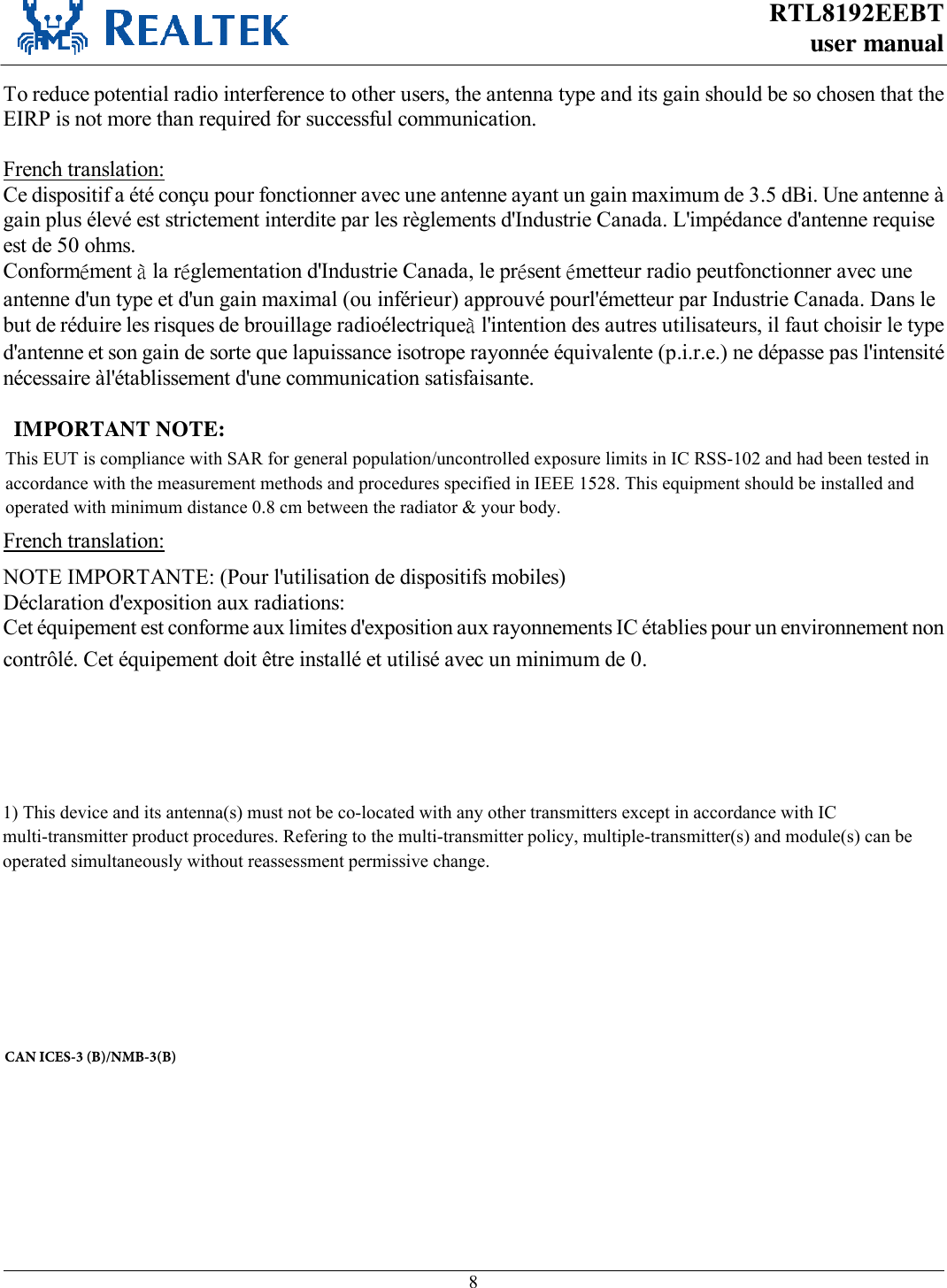 RTL8192EEBT user manual     8  To reduce potential radio interference to other users, the antenna type and its gain should be so chosen that the EIRP is not more than required for successful communication.  French translation: Ce dispositif a été conçu pour fonctionner avec une antenne ayant un gain maximum de 3.5 dBi. Une antenne à gain plus élevé est strictement interdite par les règlements d&apos;Industrie Canada. L&apos;impédance d&apos;antenne requise est de 50 ohms. Conformément à la réglementation d&apos;Industrie Canada, le présent émetteur radio peutfonctionner avec une antenne d&apos;un type et d&apos;un gain maximal (ou inférieur) approuvé pourl&apos;émetteur par Industrie Canada. Dans le but de réduire les risques de brouillage radioélectriqueà l&apos;intention des autres utilisateurs, il faut choisir le type d&apos;antenne et son gain de sorte que lapuissance isotrope rayonnée équivalente (p.i.r.e.) ne dépasse pas l&apos;intensité nécessaire àl&apos;établissement d&apos;une communication satisfaisante.    IMPORTANT NOTE: IC Radiation Exposure Statement: This equipment complies with IC radiation exposure limits set forth for an uncontrolled environment. This equipment should be installed and operated with minimum distance 20cm between the radiator &amp; your body. French translation: NOTE IMPORTANTE: (Pour l&apos;utilisation de dispositifs mobiles) Déclaration d&apos;exposition aux radiations: Cet équipement est conforme aux limites d&apos;exposition aux rayonnements IC établies pour un environnement non contrôlé. Cet équipement doit être installé et utilisé avec un minimum de 0. cm de distance entre la source de rayonnement et votre corps.   This device is intended only for OEM integrators under the following conditions: 1) The antenna must be installed such that 20 cm is maintained between the antenna and users, and   ) For all products market in Canada, OEM has to limit the operation channels in CH1 to CH11 for 2.4G band by supplied firmware programming tool. OEM shall not supply any tool or info to the end-user regarding to Regulatory Domain change. As long as 3 conditions above are met, further transmitter test will not be required. However, the OEM integrator is still responsible for testing their end-product for any additional compliance requirements required with this module installed.  French translation : Cet appareil est conçu uniquement pour les intégrateurs OEM dans les conditions suivantes: (Pour utilisation de dispositif module)  1) &amp;HWDSSDUHLOHWVRQDQWHQQHVQHGRLWSDVrWUHFRORFDOLVpVRXIRQFWLRQQHPHQWHQDVVRFLDWLRQDYHFXQHDXWUHDQWHQQHRXWUDQVPHWWHXUCAN ICES-3 (B)/NMB-3(B)This EUT is compliance with SAR for general population/uncontrolled exposure limits in IC RSS-102 and had been tested in accordance with the measurement methods and procedures specified in IEEE 1528. This equipment should be installed and operated with minimum distance 0.8 cm between the radiator &amp; your body.1) This device and its antenna(s) must not be co-located with any other transmitters except in accordance with IC multi-transmitter product procedures. Refering to the multi-transmitter policy, multiple-transmitter(s) and module(s) can be operated simultaneously without reassessment permissive change. 