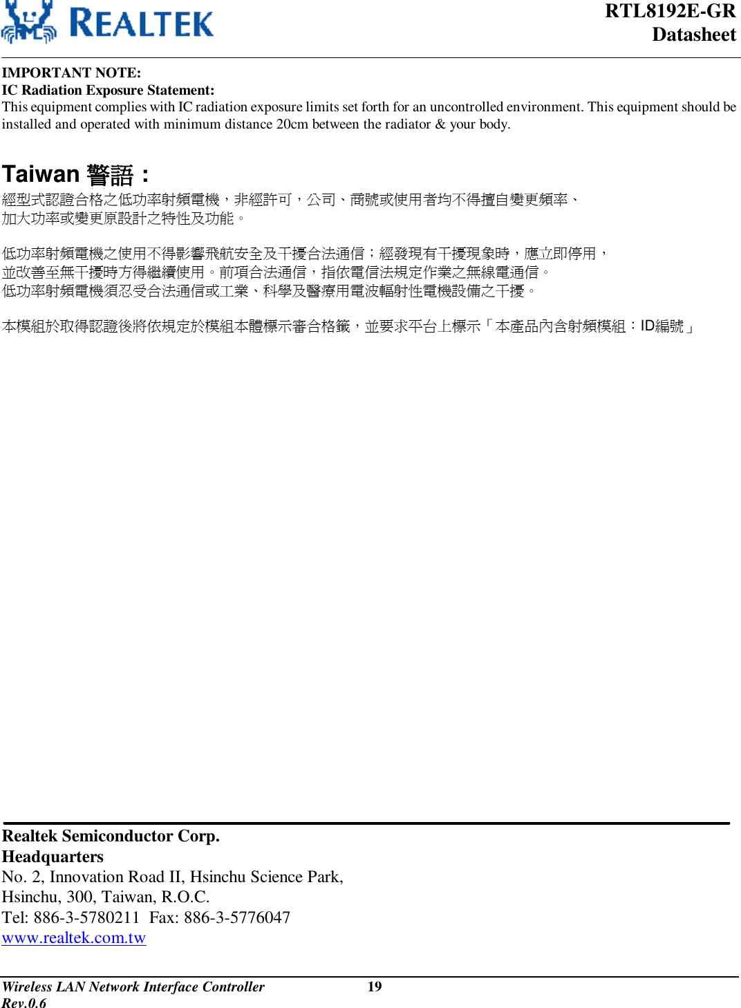  RTL8192E-GR Datasheet Wireless LAN Network Interface Controller                           19                                                                                         Rev.0.6  IMPORTANT NOTE: IC Radiation Exposure Statement: This equipment complies with IC radiation exposure limits set forth for an uncontrolled environment. This equipment should be installed and operated with minimum distance 20cm between the radiator &amp; your body.  Taiwan 警語 :  經型式認證合格之低功率射頻電機，非經許可，公司、商號或使用者均不得擅自變更頻率、  加大功率或變更原設計之特性及功能。  低功率射頻電機之使用不得影響飛航安全及干擾合法通信；經發現有干擾現象時，應立即停用，  並改善至無干擾時方得繼續使用。前項合法通信，指依電信法規定作業之無線電通信。  低功率射頻電機須忍受合法通信或工業、科學及醫療用電波輻射性電機設備之干擾。   本模組於取得認證後將依規定於模組本體標示審合格籤，並要求平台上標示「本產品內含射頻模組：ID編號」                                Realtek Semiconductor Corp. Headquarters No. 2, Innovation Road II, Hsinchu Science Park, Hsinchu, 300, Taiwan, R.O.C. Tel: 886-3-5780211  Fax: 886-3-5776047 www.realtek.com.tw 