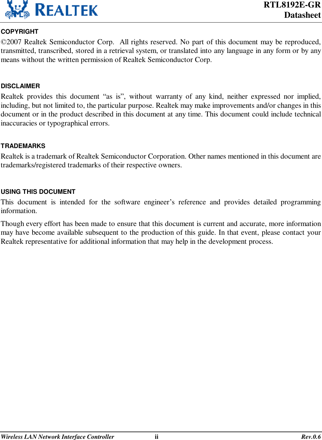 RTL8192E-GR Datasheet Wireless LAN Network Interface Controller                              ii                                                                                       Rev.0.6  COPYRIGHT ©2007 Realtek Semiconductor Corp.  All rights reserved. No part of this document may be reproduced, transmitted, transcribed, stored in a retrieval system, or translated into any language in any form or by any means without the written permission of Realtek Semiconductor Corp.  DISCLAIMER Realtek provides this document  “as is”, without warranty of any kind, neither expressed nor implied, including, but not limited to, the particular purpose. Realtek may make improvements and/or changes in this document or in the product described in this document at any time. This document could include technical inaccuracies or typographical errors.  TRADEMARKS Realtek is a trademark of Realtek Semiconductor Corporation. Other names mentioned in this document are trademarks/registered trademarks of their respective owners.  USING THIS DOCUMENT This document is intended for the software engineer’s reference and provides detailed programming information. Though every effort has been made to ensure that this document is current and accurate, more information may have become available subsequent to the production of this guide. In that event, please contact your Realtek representative for additional information that may help in the development process.  