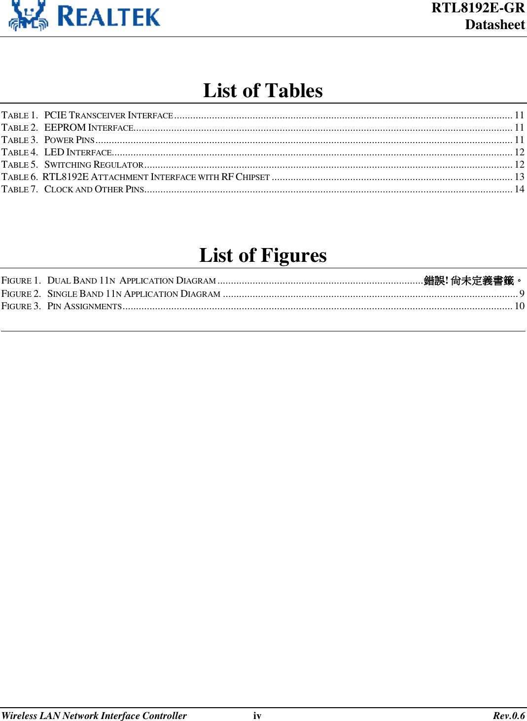 RTL8192E-GR Datasheet Wireless LAN Network Interface Controller                              iv                                                                                       Rev.0.6   List of Tables TABLE 1.   PCIE TRANSCEIVER INTERFACE.............................................................................................................................11 TABLE 2.   EEPROM INTERFACE............................................................................................................................................11 TABLE 3.   POWER PINS..........................................................................................................................................................11 TABLE 4.   LED INTERFACE....................................................................................................................................................12 TABLE 5.   SWITCHING REGULATOR........................................................................................................................................12 TABLE 6.  RTL8192E ATTACHMENT INTERFACE WITH RF CHIPSET .........................................................................................13 TABLE 7.   CLOCK AND OTHER PINS........................................................................................................................................14  List of Figures FIGURE 1.   DUAL BAND 11N  APPLICATION DIAGRAM ............................................................................錯誤! 尚未定義書籤。 FIGURE 2.   SINGLE BAND 11N APPLICATION DIAGRAM .............................................................................................................9 FIGURE 3.   PIN ASSIGNMENTS................................................................................................................................................10   