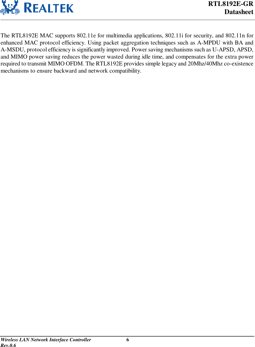  RTL8192E-GR Datasheet Wireless LAN Network Interface Controller                           6                                                                                         Rev.0.6   The RTL8192E MAC supports 802.11e for multimedia applications, 802.11i for security, and 802.11n for enhanced MAC protocol efficiency. Using packet aggregation techniques such as A-MPDU with BA and A-MSDU, protocol efficiency is significantly improved. Power saving mechanisms such as U-APSD, APSD, and MIMO power saving reduces the power wasted during idle time, and compensates for the extra power required to transmit MIMO OFDM. The RTL8192E provides simple legacy and 20Mhz/40Mhz co-existence mechanisms to ensure backward and network compatibility. 