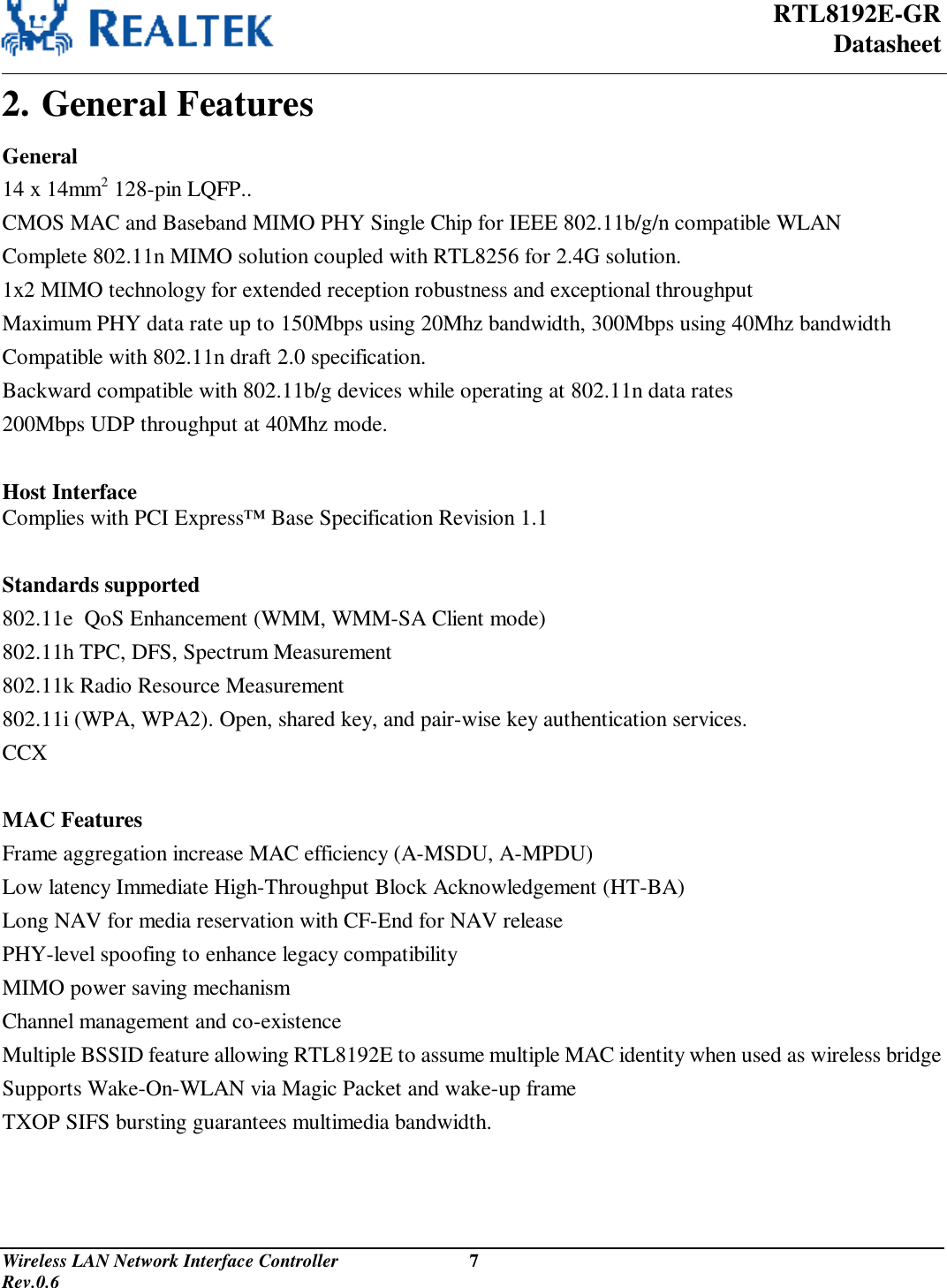  RTL8192E-GR Datasheet Wireless LAN Network Interface Controller                           7                                                                                         Rev.0.6  2. General Features General 14 x 14mm2 128-pin LQFP.. CMOS MAC and Baseband MIMO PHY Single Chip for IEEE 802.11b/g/n compatible WLAN Complete 802.11n MIMO solution coupled with RTL8256 for 2.4G solution. 1x2 MIMO technology for extended reception robustness and exceptional throughput Maximum PHY data rate up to 150Mbps using 20Mhz bandwidth, 300Mbps using 40Mhz bandwidth Compatible with 802.11n draft 2.0 specification. Backward compatible with 802.11b/g devices while operating at 802.11n data rates 200Mbps UDP throughput at 40Mhz mode.  Host Interface Complies with PCI Express™ Base Specification Revision 1.1  Standards supported 802.11e  QoS Enhancement (WMM, WMM-SA Client mode) 802.11h TPC, DFS, Spectrum Measurement 802.11k Radio Resource Measurement 802.11i (WPA, WPA2). Open, shared key, and pair-wise key authentication services. CCX  MAC Features Frame aggregation increase MAC efficiency (A-MSDU, A-MPDU) Low latency Immediate High-Throughput Block Acknowledgement (HT-BA) Long NAV for media reservation with CF-End for NAV release PHY-level spoofing to enhance legacy compatibility MIMO power saving mechanism Channel management and co-existence Multiple BSSID feature allowing RTL8192E to assume multiple MAC identity when used as wireless bridge Supports Wake-On-WLAN via Magic Packet and wake-up frame TXOP SIFS bursting guarantees multimedia bandwidth. 