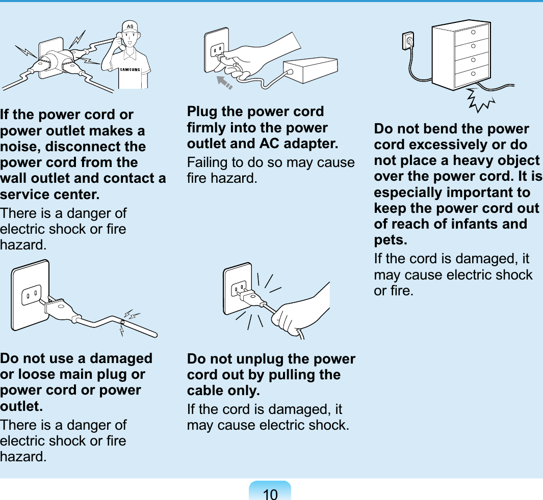 10GIf the power cord or power outlet makes a noise, disconnect the power cord from the wall outlet and contact a service center.There is a danger of electric shock or ﬁre hazard.Do not use a damaged or loose main plug or power cord or power outlet.There is a danger of electric shock or ﬁre hazard.Plug the power cord ﬁrmly into the power outlet and AC adapter.Failing to do so may cause ﬁre hazard.Do not unplug the power cord out by pulling the cable only.If the cord is damaged, it may cause electric shock.Do not bend the power cord excessively or do not place a heavy object over the power cord. It is especially important to keep the power cord out of reach of infants and pets.If the cord is damaged, it may cause electric shock or ﬁre. 