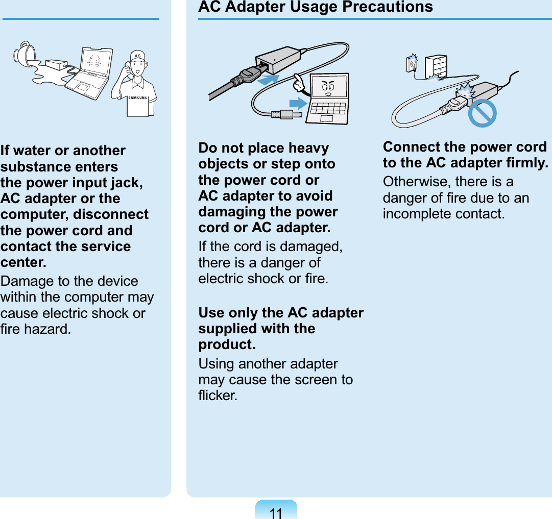 11Do not place heavy objects or step onto the power cord or AC adapter to avoid damaging the power cord or AC adapter.If the cord is damaged, there is a danger of electric shock or ﬁre.Use only the AC adapter supplied with the product.Using another adapter may cause the screen to ﬂicker.Connect the power cord to the AC adapter ﬁrmly.Otherwise, there is a danger of ﬁre due to an incomplete contact.AC Adapter Usage PrecautionsIf water or another substance enters the power input jack, AC adapter or the computer, disconnect the power cord and contact the service center.Damage to the device within the computer may cause electric shock or ﬁre hazard. 