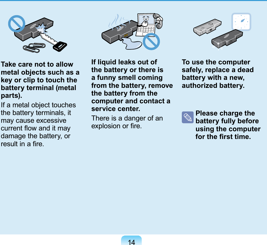 14Take care not to allow metal objects such as a key or clip to touch the battery terminal (metal parts).If a metal object touches the battery terminals, it may cause excessive current ﬂow and it may damage the battery, or result in a ﬁre.If liquid leaks out of the battery or there is a funny smell coming from the battery, remove the battery from the computer and contact a service center.There is a danger of an explosion or ﬁre.To use the computer safely, replace a dead battery with a new, authorized battery.  Please charge the battery fully before using the computer for the ﬁrst time. 