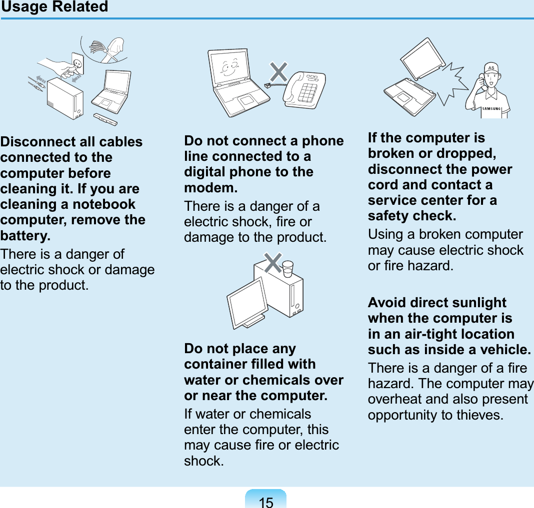 15Disconnect all cables connected to the computer before cleaning it. If you are cleaning a notebook computer, remove the battery.There is a danger of electric shock or damage to the product.Do not connect a phone line connected to a digital phone to the modem.There is a danger of a electric shock, ﬁre or damage to the product.Do not place any container ﬁlled with water or chemicals over or near the computer.If water or chemicals enter the computer, this may cause ﬁre or electric shock.If the computer is broken or dropped, disconnect the power cord and contact a service center for a safety check.Using a broken computer may cause electric shock or ﬁre hazard.Avoid direct sunlight when the computer is in an air-tight location such as inside a vehicle.There is a danger of a ﬁre hazard. The computer may overheat and also present opportunity to thieves.Usage Related