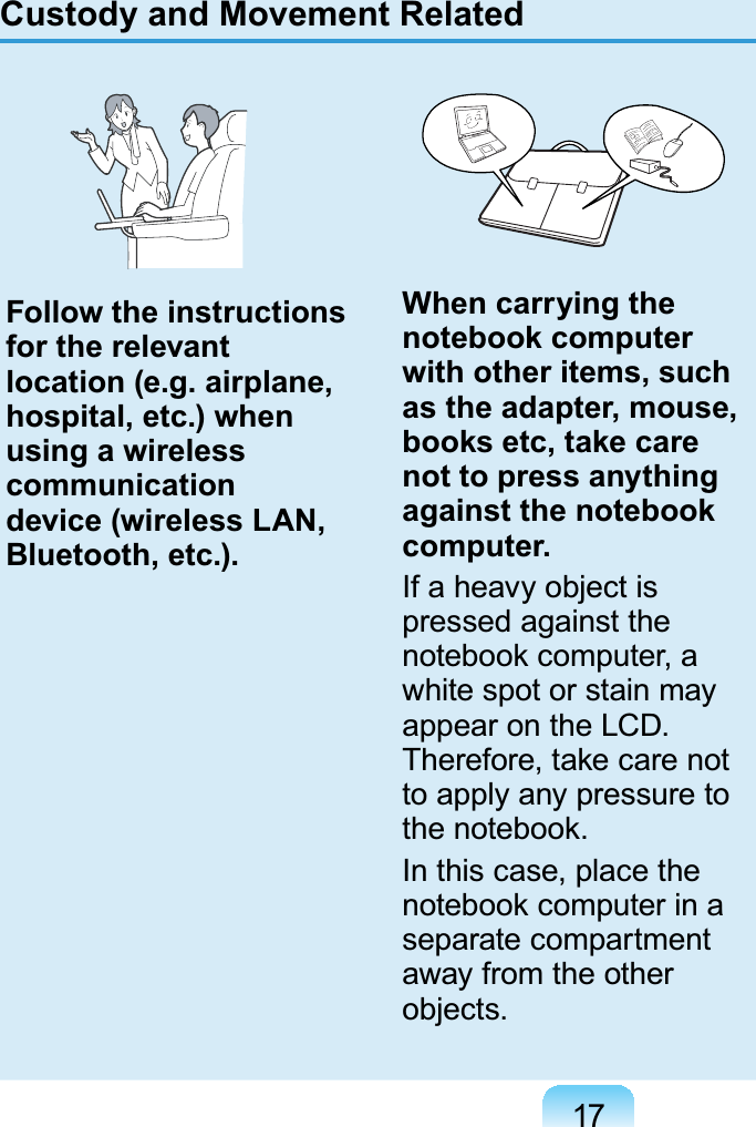 17Custody and Movement RelatedFollow the instructions for the relevant location (e.g. airplane, hospital, etc.) when using a wireless communication device (wireless LAN, Bluetooth, etc.).When carrying the notebook computer with other items, such as the adapter, mouse, books etc, take care not to press anything against the notebook computer.If a heavy object is pressed against the notebook computer, a white spot or stain may appear on the LCD. Therefore, take care not to apply any pressure to the notebook.In this case, place the notebook computer in a separate compartment away from the other objects.