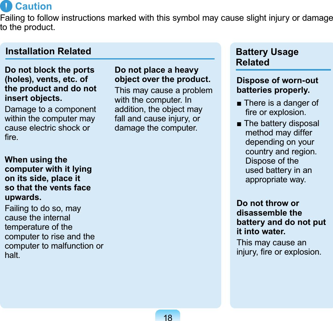 18 CautionFailing to follow instructions marked with this symbol may cause slight injury or damage to the product.Installation Related Battery Usage RelatedDo not block the ports (holes), vents, etc. of the product and do not insert objects.Damage to a component within the computer may cause electric shock or ﬁre.When using the computer with it lying on its side, place it so that the vents face upwards.Failing to do so, may cause the internal temperature of the computer to rise and the computer to malfunction or halt.Do not place a heavy object over the product.This may cause a problem with the computer. In addition, the object may fall and cause injury, or damage the computer.Dispose of worn-out batteries properly.■ There is a danger of ﬁre or explosion.■ The battery disposal method may differ depending on your country and region. Dispose of the used battery in an appropriate way.Do not throw or disassemble the battery and do not put it into water.This may cause an injury, ﬁre or explosion.