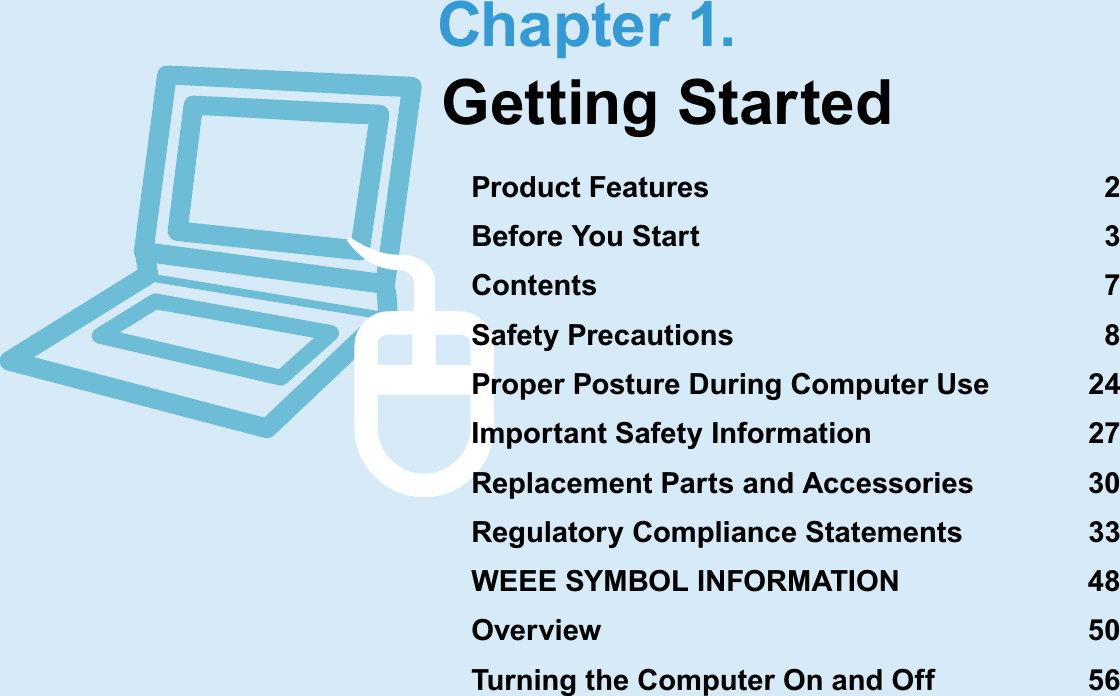 Chapter 1.Getting StartedProduct Features  2Before You Start  3Contents 7Safety Precautions  8Proper Posture During Computer Use  24Important Safety Information  27Replacement Parts and Accessories  30Regulatory Compliance Statements  33WEEE SYMBOL INFORMATION  48Overview 50Turning the Computer On and Off  56