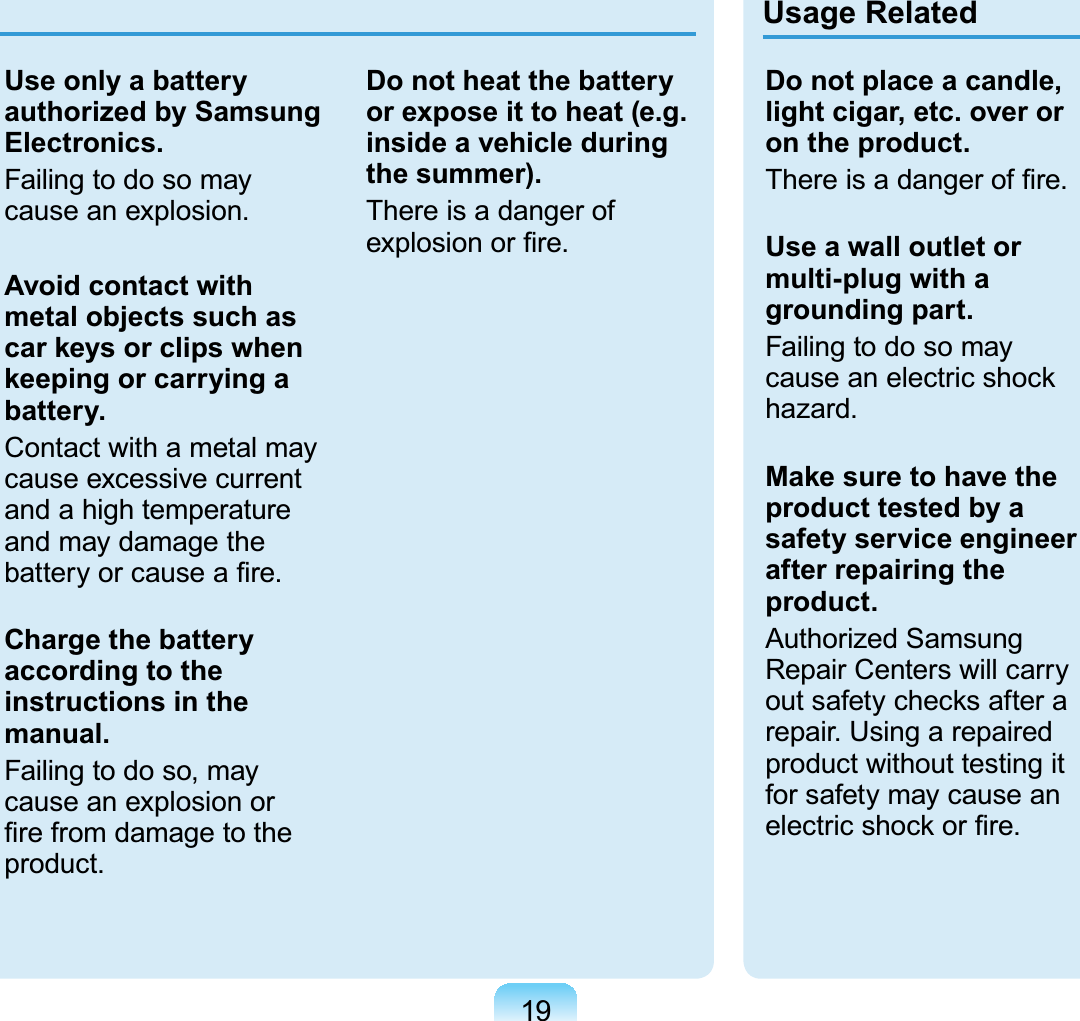 19Use only a battery authorized by Samsung Electronics.Failing to do so may cause an explosion.Avoid contact with metal objects such as car keys or clips when keeping or carrying a battery.Contact with a metal may cause excessive current and a high temperature and may damage the battery or cause a ﬁre.Charge the battery according to the instructions in the manual.Failing to do so, may cause an explosion or ﬁre from damage to the product.Do not heat the battery or expose it to heat (e.g. inside a vehicle during the summer).There is a danger of explosion or ﬁre. Usage RelatedDo not place a candle, light cigar, etc. over or on the product.There is a danger of ﬁre.Use a wall outlet or multi-plug with a grounding part.Failing to do so may cause an electric shock hazard.Make sure to have the product tested by a safety service engineer after repairing the product.Authorized Samsung Repair Centers will carry out safety checks after a repair. Using a repaired product without testing it for safety may cause an electric shock or ﬁre.