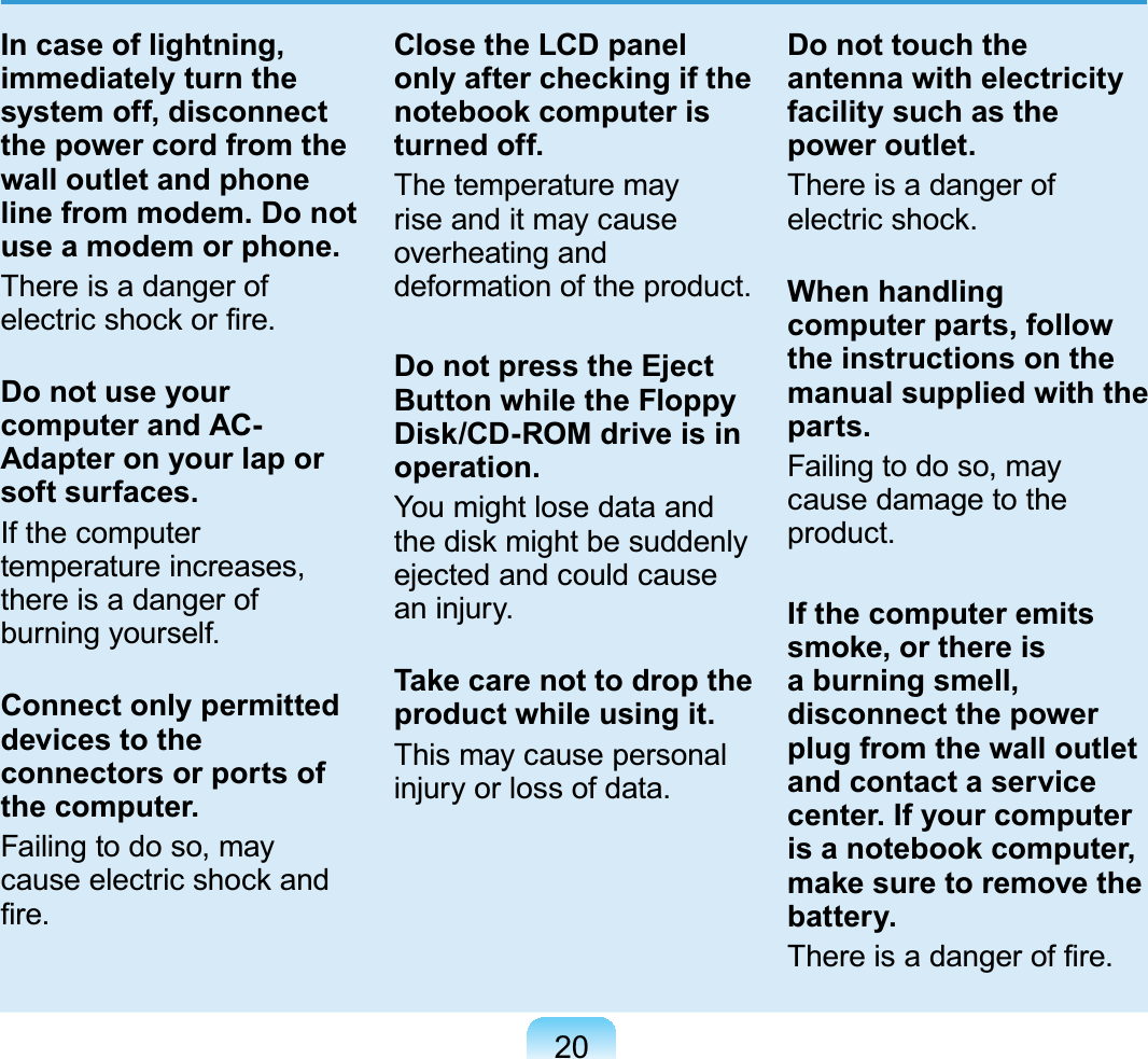 20 In case of lightning, immediately turn the system off, disconnect the power cord from the wall outlet and phone line from modem. Do not use a modem or phone.There is a danger of electric shock or ﬁre.Do not use your computer and AC-Adapter on your lap or soft surfaces.If the computer temperature increases, there is a danger of burning yourself.Connect only permitted devices to the connectors or ports of the computer.Failing to do so, may cause electric shock and ﬁre.Close the LCD panel only after checking if the notebook computer is turned off.The temperature may rise and it may cause overheating and deformation of the product.Do not press the Eject Button while the Floppy Disk/CD-ROM drive is in operation.You might lose data and the disk might be suddenly ejected and could cause an injury.Take care not to drop the product while using it.This may cause personal injury or loss of data.Do not touch the antenna with electricity facility such as the power outlet.There is a danger of electric shock.When handling computer parts, follow the instructions on the manual supplied with the parts.Failing to do so, may cause damage to the product.If the computer emits smoke, or there is a burning smell, disconnect the power plug from the wall outlet and contact a service center. If your computer is a notebook computer, make sure to remove the battery.There is a danger of ﬁre.