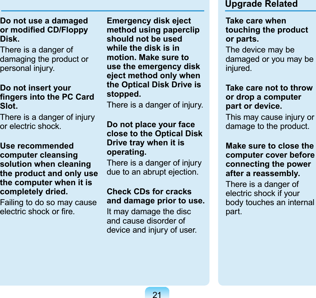 21Upgrade RelatedDo not use a damaged or modiﬁed CD/Floppy Disk.There is a danger of damaging the product or personal injury.Do not insert your ﬁngers into the PC Card Slot.There is a danger of injury or electric shock.Use recommended computer cleansing solution when cleaning the product and only use the computer when it is completely dried.Failing to do so may cause electric shock or ﬁre.Emergency disk eject method using paperclip should not be used while the disk is in motion. Make sure to use the emergency disk eject method only when the Optical Disk Drive is stopped.There is a danger of injury.Do not place your face close to the Optical Disk Drive tray when it is operating.There is a danger of injury due to an abrupt ejection.Check CDs for cracks and damage prior to use.It may damage the disc and cause disorder of device and injury of user.Take care when touching the product or parts.The device may be damaged or you may be injured.Take care not to throw or drop a computer part or device.This may cause injury or damage to the product.Make sure to close the computer cover before connecting the power after a reassembly.There is a danger of electric shock if your body touches an internal part. 