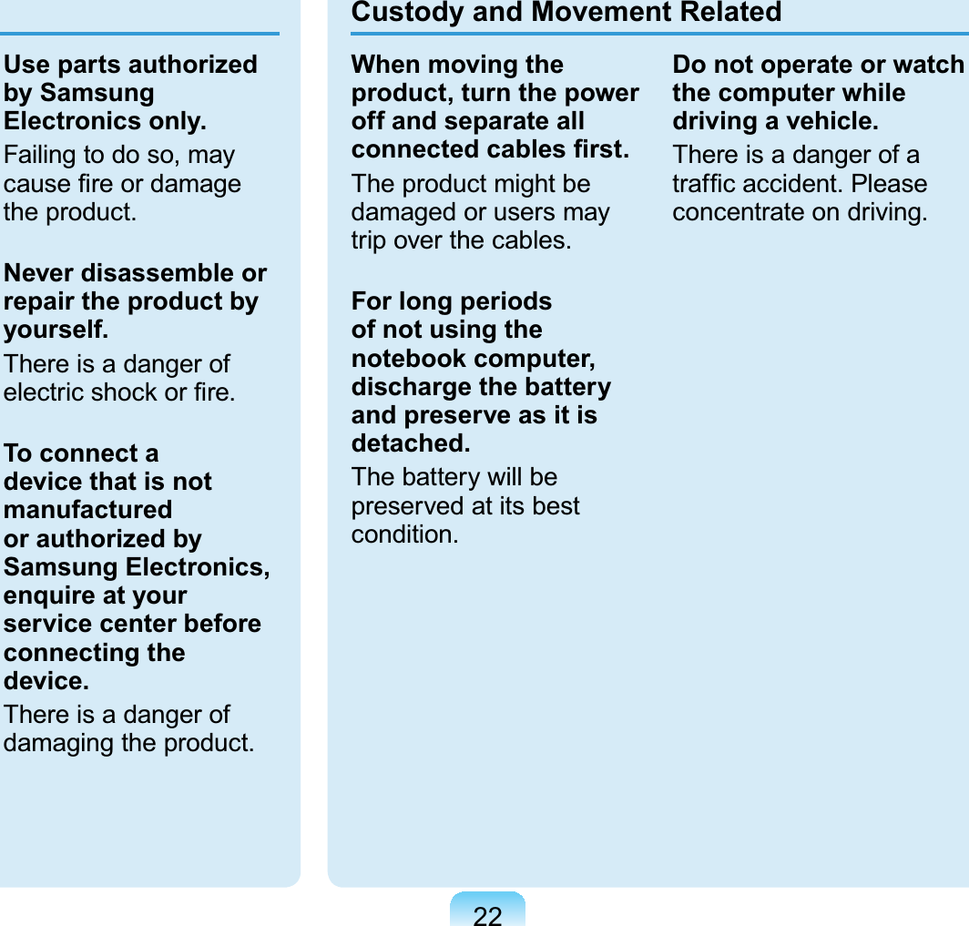 22Use parts authorized by Samsung Electronics only.Failing to do so, may cause ﬁre or damage the product.Never disassemble or repair the product by yourself.There is a danger of electric shock or ﬁre.To connect a device that is not manufactured or authorized by Samsung Electronics, enquire at your service center before connecting the device.There is a danger of damaging the product.Custody and Movement RelatedWhen moving the product, turn the power off and separate all connected cables ﬁrst.The product might be damaged or users may trip over the cables.For long periods of not using the notebook computer, discharge the battery and preserve as it is detached.The battery will be preserved at its best condition.Do not operate or watch the computer while driving a vehicle.There is a danger of a trafﬁc accident. Please concentrate on driving. 