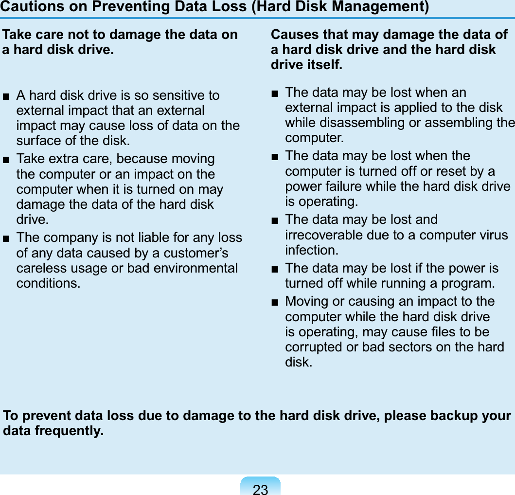 23Cautions on Preventing Data Loss (Hard Disk Management)Take care not to damage the data on a hard disk drive.■  A hard disk drive is so sensitive to external impact that an external impact may cause loss of data on the surface of the disk.■  Take extra care, because moving the computer or an impact on the computer when it is turned on may damage the data of the hard disk drive.■  The company is not liable for any loss of any data caused by a customer’s careless usage or bad environmental conditions.Causes that may damage the data of a hard disk drive and the hard disk drive itself.■  The data may be lost when an external impact is applied to the disk while disassembling or assembling the computer.■  The data may be lost when the computer is turned off or reset by a power failure while the hard disk drive is operating.■  The data may be lost and irrecoverable due to a computer virus infection.■  The data may be lost if the power is turned off while running a program.■  Moving or causing an impact to the computer while the hard disk drive is operating, may cause ﬁles to be corrupted or bad sectors on the hard disk.To prevent data loss due to damage to the hard disk drive, please backup your data frequently.