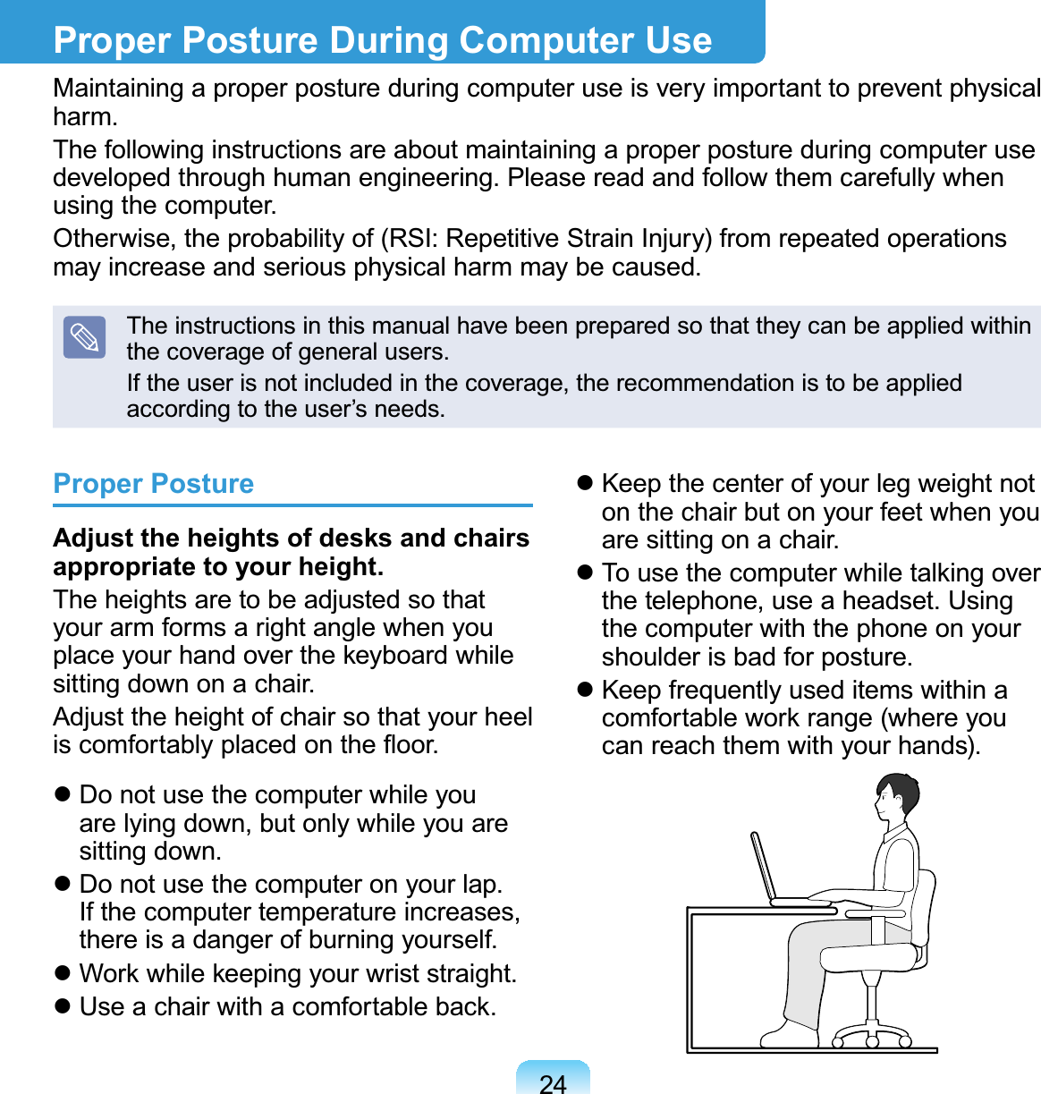 24Proper PostureAdjust the heights of desks and chairs appropriate to your height.The heights are to be adjusted so that your arm forms a right angle when you place your hand over the keyboard while sitting down on a chair.Adjust the height of chair so that your heel is comfortably placed on the ﬂoor. Do not use the computer while you are lying down, but only while you are sitting down. Do not use the computer on your lap. If the computer temperature increases, there is a danger of burning yourself. Work while keeping your wrist straight. Use a chair with a comfortable back. Keep the center of your leg weight not on the chair but on your feet when you are sitting on a chair. To use the computer while talking over the telephone, use a headset. Using the computer with the phone on your shoulder is bad for posture. Keep frequently used items within a comfortable work range (where you can reach them with your hands).Proper Posture During Computer UseMaintaining a proper posture during computer use is very important to prevent physical harm.The following instructions are about maintaining a proper posture during computer use developed through human engineering. Please read and follow them carefully when using the computer.Otherwise, the probability of (RSI: Repetitive Strain Injury) from repeated operations may increase and serious physical harm may be caused.The instructions in this manual have been prepared so that they can be applied within the coverage of general users. If the user is not included in the coverage, the recommendation is to be applied according to the user’s needs.