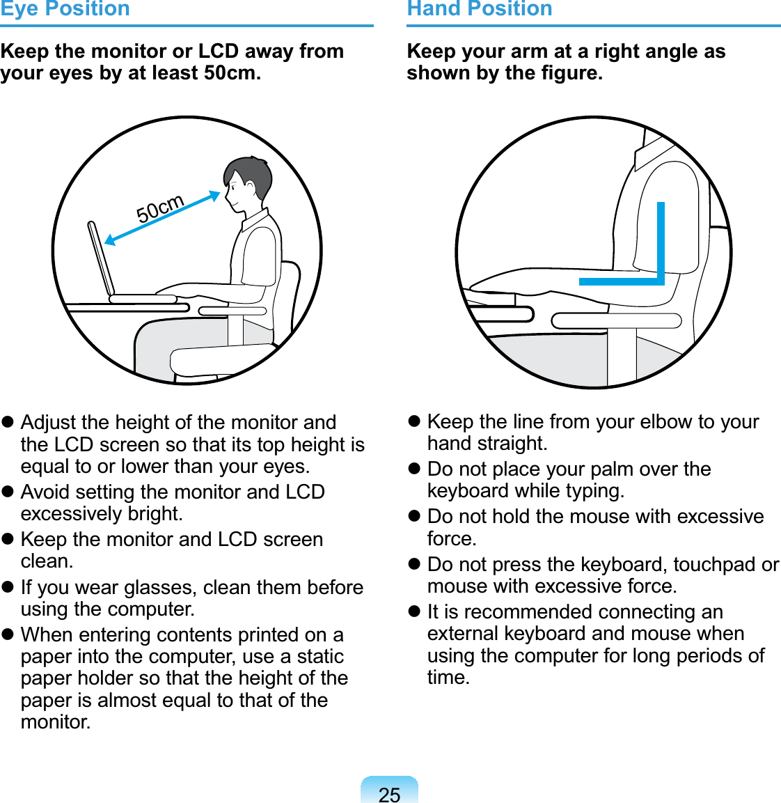 25Eye PositionKeep the monitor or LCD away from your eyes by at least 50cm.50cm Adjust the height of the monitor and the LCD screen so that its top height is equal to or lower than your eyes. Avoid setting the monitor and LCD excessively bright. Keep the monitor and LCD screen clean. If you wear glasses, clean them before using the computer. When entering contents printed on a paper into the computer, use a static paper holder so that the height of the paper is almost equal to that of the monitor.Hand PositionKeep your arm at a right angle as shown by the ﬁgure. Keep the line from your elbow to your hand straight. Do not place your palm over the keyboard while typing. Do not hold the mouse with excessive force. Do not press the keyboard, touchpad or mouse with excessive force. It is recommended connecting an external keyboard and mouse when using the computer for long periods of time.