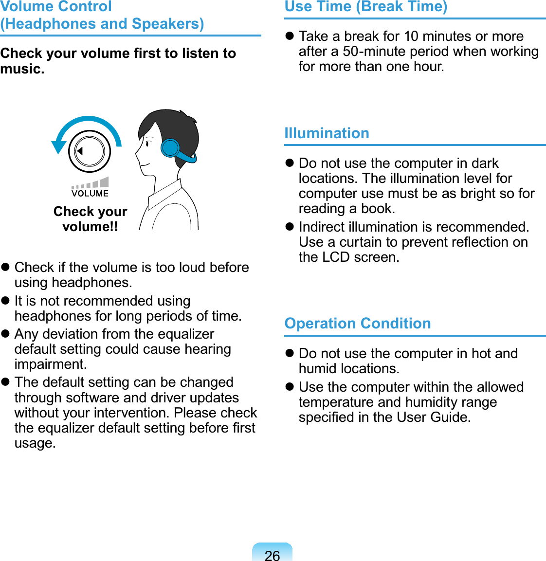 26Volume Control  (Headphones and Speakers)Check your volume ﬁrst to listen to music.Check your  volume!! Check if the volume is too loud before using headphones. It is not recommended using headphones for long periods of time. Any deviation from the equalizer default setting could cause hearing impairment. The default setting can be changed through software and driver updates without your intervention. Please check the equalizer default setting before ﬁrst usage.Use Time (Break Time) Take a break for 10 minutes or more after a 50-minute period when working for more than one hour.Illumination Do not use the computer in dark locations. The illumination level for computer use must be as bright so for reading a book. Indirect illumination is recommended. Use a curtain to prevent reﬂection on the LCD screen.Operation Condition Do not use the computer in hot and humid locations. Use the computer within the allowed temperature and humidity range speciﬁed in the User Guide.