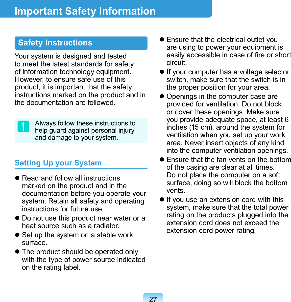 27Safety InstructionsYour system is designed and tested to meet the latest standards for safety of information technology equipment. However, to ensure safe use of this product, it is important that the safety instructions marked on the product and in the documentation are followed.Always follow these instructions to help guard against personal injury and damage to your system.Setting Up your System Read and follow all instructions marked on the product and in the documentation before you operate your system. Retain all safety and operating instructions for future use. Do not use this product near water or a heat source such as a radiator. Set up the system on a stable work surface. The product should be operated only with the type of power source indicated on the rating label. Ensure that the electrical outlet you are using to power your equipment is easily accessible in case of ﬁre or short circuit. If your computer has a voltage selector switch, make sure that the switch is in the proper position for your area. Openings in the computer case are provided for ventilation. Do not block or cover these openings. Make sure you provide adequate space, at least 6 inches (15 cm), around the system for ventilation when you set up your work area. Never insert objects of any kind into the computer ventilation openings. Ensure that the fan vents on the bottom of the casing are clear at all times. Do not place the computer on a soft surface, doing so will block the bottom vents. If you use an extension cord with this system, make sure that the total power rating on the products plugged into the extension cord does not exceed the extension cord power rating.Important Safety Information