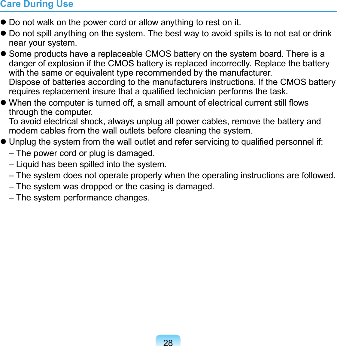 28Care During Use Do not walk on the power cord or allow anything to rest on it. Do not spill anything on the system. The best way to avoid spills is to not eat or drink near your system. Some products have a replaceable CMOS battery on the system board. There is a danger of explosion if the CMOS battery is replaced incorrectly. Replace the battery with the same or equivalent type recommended by the manufacturer. Dispose of batteries according to the manufacturers instructions. If the CMOS battery requires replacement insure that a qualiﬁed technician performs the task. When the computer is turned off, a small amount of electrical current still ﬂows through the computer.  To avoid electrical shock, always unplug all power cables, remove the battery and modem cables from the wall outlets before cleaning the system. Unplug the system from the wall outlet and refer servicing to qualiﬁed personnel if:  – The power cord or plug is damaged.  – Liquid has been spilled into the system. –  The system does not operate properly when the operating instructions are followed.  – The system was dropped or the casing is damaged.  – The system performance changes.