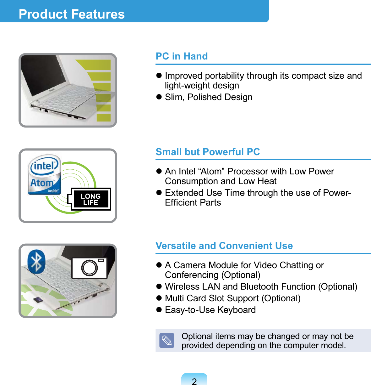 2PC in Hand Improved portability through its compact size and light-weight design Slim, Polished DesignSmall but Powerful PC An Intel “Atom” Processor with Low Power Consumption and Low Heat  Extended Use Time through the use of Power-Efﬁcient PartsVersatile and Convenient Use A Camera Module for Video Chatting or Conferencing (Optional) Wireless LAN and Bluetooth Function (Optional) Multi Card Slot Support (Optional) Easy-to-Use KeyboardOptional items may be changed or may not be provided depending on the computer model.Product Features