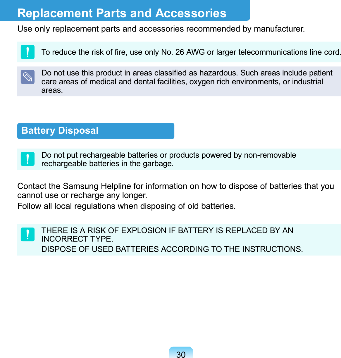 30Battery DisposalDo not put rechargeable batteries or products powered by non-removable rechargeable batteries in the garbage.Contact the Samsung Helpline for information on how to dispose of batteries that you cannot use or recharge any longer.Follow all local regulations when disposing of old batteries.THERE IS A RISK OF EXPLOSION IF BATTERY IS REPLACED BY AN INCORRECT TYPE.DISPOSE OF USED BATTERIES ACCORDING TO THE INSTRUCTIONS.Replacement Parts and AccessoriesUse only replacement parts and accessories recommended by manufacturer.To reduce the risk of ﬁre, use only No. 26 AWG or larger telecommunications line cord.Do not use this product in areas classiﬁed as hazardous. Such areas include patient care areas of medical and dental facilities, oxygen rich environments, or industrial areas.